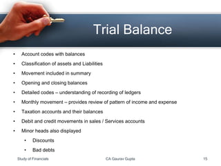 • Account codes with balances
• Classification of assets and Liabilities
• Movement included in summary
• Opening and closing balances
• Detailed codes – understanding of recording of ledgers
• Monthly movement – provides review of pattern of income and expense
• Taxation accounts and their balances
• Debit and credit movements in sales / Services accounts
• Minor heads also displayed
• Discounts
• Bad debts
Trial Balance
Study of Financials CA Gaurav Gupta 15
 