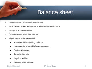 • Consolidation of Subsidiary financials
• Fixed assets statement – loss of assets / relinquishment
• Revenue from operations
• Cash flow – receipts from debtors
• Major heads to be examined
• Advances / Outstanding debtors
• Unearned incomes / Deferred incomes
• Capital Advances
• Security deposits
• Unpaid creditors
• Detail of other income
Balance sheet
Study of Financials CA Gaurav Gupta 18
 
