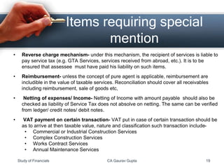 • Reverse charge mechanism- under this mechanism, the recipient of services is liable to
pay service tax (e.g. GTA Services, services received from abroad, etc.). It is to be
ensured that assessee must have paid his liability on such items.
• Reimbursement- unless the concept of pure agent is applicable, reimbursement are
includible in the value of taxable services. Reconciliation should cover all receivables
including reimbursement, sale of goods etc,
• Netting of expenses/ Income- Netting of Income with amount payable should also be
checked as liability of Service Tax does not absolve on netting. The same can be verified
from ledger/ credit notes/ debit notes.
• VAT payment on certain transaction- VAT put in case of certain transaction should be
as to arrive at then taxable value, nature and classification such transaction include-
• Commercial or Industrial Construction Services
• Complex Construction Services
• Works Contract Services
• Annual Maintenance Services
Items requiring special
mention
Study of Financials CA Gaurav Gupta 19
 