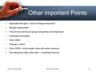 • Applicable Net gain / Loss on foreign transaction
• Bargain agreements
• Free of cost services to group companies and employees
• Corporate Guarantee
• Form 26AS
• Change in ratios
• Form 3CEB – Arms length value with sister concerns
• Any demands under other laws – unearthed revenue
Other important Points
Study of Financials CA Gaurav Gupta 21
 
