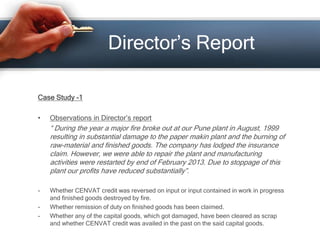 Director’s Report
Case Study -1
• Observations in Director’s report
“ During the year a major fire broke out at our Pune plant in August, 1999
resulting in substantial damage to the paper makin plant and the burning of
raw-material and finished goods. The company has lodged the insurance
claim. However, we were able to repair the plant and manufacturing
activities were restarted by end of February 2013. Due to stoppage of this
plant our profits have reduced substantially”.
- Whether CENVAT credit was reversed on input or input contained in work in progress
and finished goods destroyed by fire.
- Whether remission of duty on finished goods has been claimed.
- Whether any of the capital goods, which got damaged, have been cleared as scrap
and whether CENVAT credit was availed in the past on the said capital goods.
 