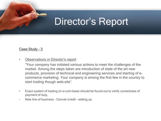 Director’s Report
Case Study - 3
• Observations in Director’s report
“Your company has initiated various actions to meet the challenges of the
market. Among the steps taken are introduction of state of the art new
products, provision of technical and engineering services and starting of e-
commerce marketing. Your company is among the first few in the country to
start trading though web-site”.
• Exact system of trading on e-com basis should be found out to verify correctness of
payment of duty.
- New line of business – Cenvat /credit – setting up
 