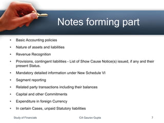 • Basic Accounting policies
• Nature of assets and liabilities
• Revenue Recognition
• Provisions, contingent liabilities - List of Show Cause Notice(s) issued, if any and their
present Status.
• Mandatory detailed information under New Schedule VI
• Segment reporting
• Related party transactions including their balances
• Capital and other Commitments
• Expenditure in foreign Currency
• In certain Cases, unpaid Statutory liabilities
Notes forming part
Study of Financials CA Gaurav Gupta 7
 