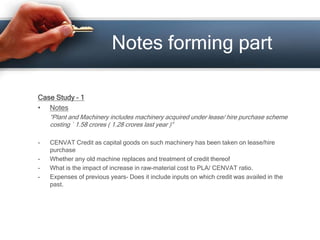 Case Study – 1
• Notes
“Plant and Machinery includes machinery acquired under lease/ hire purchase scheme
costing ` 1.58 crores ( 1.28 crores last year )”
- CENVAT Credit as capital goods on such machinery has been taken on lease/hire
purchase
- Whether any old machine replaces and treatment of credit thereof
- What is the impact of increase in raw-material cost to PLA/ CENVAT ratio.
- Expenses of previous years- Does it include inputs on which credit was availed in the
past.
Notes forming part
 