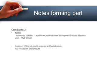 Case Study – 2
• Notes
“Inventories includes ` 7.8 crores for products under development in house (Previous
year ` 10.25 crores)
- Availment of Cenvat ccredit on inputs and capital goods
- Any reversal on clearance etc
Notes forming part
 