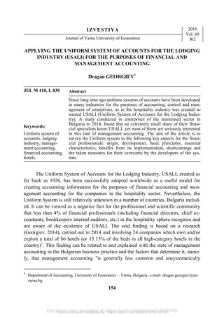 Electronic copy available at: https://ssrn.com/abstract=2938749
IZVESTIYA 2016
Vol. 60
№2
Journal of Varna University of Economics
154
APPLYING THE UNIFORM SYSTEM OF ACCOUNTS FOR THE LODGING
INDUSTRY (USALI) FOR THE PURPOSES OF FINANCIAL AND
MANAGEMENT ACCOUNTING
Dragan GEORGIEV1
JEL M 410, L 830 Abstract
Keywords:
Uniform system of
accounts, lodging
industry, manage-
ment accounting,
financial accounting,
hotels.
Since long time ago uniform systems of accounts have been developed
in many industries for the purposes of accounting, control and man-
agement of enterprises, as in the hospitality industry was created so
named USALI (Uniform System of Accounts for the Lodging Indus-
try). A study conducted in enterprises of the mentioned sector in
Bulgaria in 2014, found that an extremely small share of their finan-
cial specialists know USALI, yet most of them are seriously interested
in this tool of management accounting. The aim of the article is to
survey the Uniform system in the following key aspects for the finan-
cial professionals: origin, development, basic principles, essential
characteristics, benefits from its implementation, shortcomings and
the taken measures for their overcome by the developers of the sys-
tem.
The Uniform System of Accounts for the Lodging Industry, USALI, created as
far back as 1926, has been successfully adopted worldwide as a useful model for
creating accounting information for the purposes of financial accounting and man-
agement accounting for the companies in the hospitality sector. Nevertheless, the
Uniform System is still relatively unknown in a number of countries, Bulgaria includ-
ed. It can be viewed as a negative fact for the professional and scientific community
that less than 4% of financial professionals (including financial directors, chief ac-
countants, bookkeepers internal auditors, etc.) in the hospitality sphere recognize and
are aware of the existence of USALI. The said finding is based on a research
(Georgiev, 2014), carried out in 2014 and involving 24 companies which own and/or
exploit a total of 86 hotels (or 15.13% of the beds in all high-category hotels in the
country)1
. This finding can be related to and explained with the state of management
accounting in the Bulgarian business practice and the factors that determine it, name-
ly, that management accounting "is generally less common and unsystematically
1
Department of Accounting, University of Economics – Varna, Bulgaria. e-mail: dragan.georgiev@ue-
varna.bg
Electronic copy available at: https://ssrn.com/abstract=2938749
 