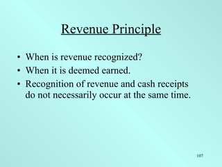 Revenue Principle When is revenue recognized? When it is deemed earned. Recognition of revenue and cash receipts  do not necessarily occur at the same time. 
