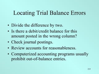 Locating Trial Balance Errors Divide the difference by two. Is there a debit/credit balance for this amount posted in the wrong column? Check journal postings. Review accounts for reasonableness. Computerized accounting programs usually prohibit out-of-balance entries. 