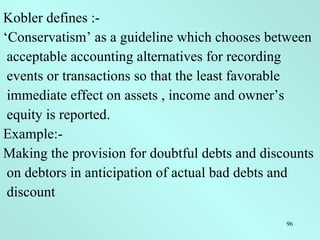 Kobler defines :- ‘ Conservatism’ as a guideline which chooses between acceptable accounting alternatives for recording events or transactions so that the least favorable immediate effect on assets , income and owner’s equity is reported. Example:- Making the provision for doubtful debts and discounts on debtors in anticipation of actual bad debts and discount 