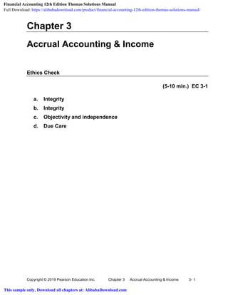 Copyright © 2019 Pearson Education Inc. Chapter 3 Accrual Accounting & Income 3- 1
Chapter 3
Accrual Accounting & Income
Ethics Check
(5-10 min.) EC 3-1
a. Integrity
b. Integrity
c. Objectivity and independence
d. Due Care
Financial Accounting 12th Edition Thomas Solutions Manual
Full Download: https://alibabadownload.com/product/financial-accounting-12th-edition-thomas-solutions-manual/
This sample only, Download all chapters at: AlibabaDownload.com
 