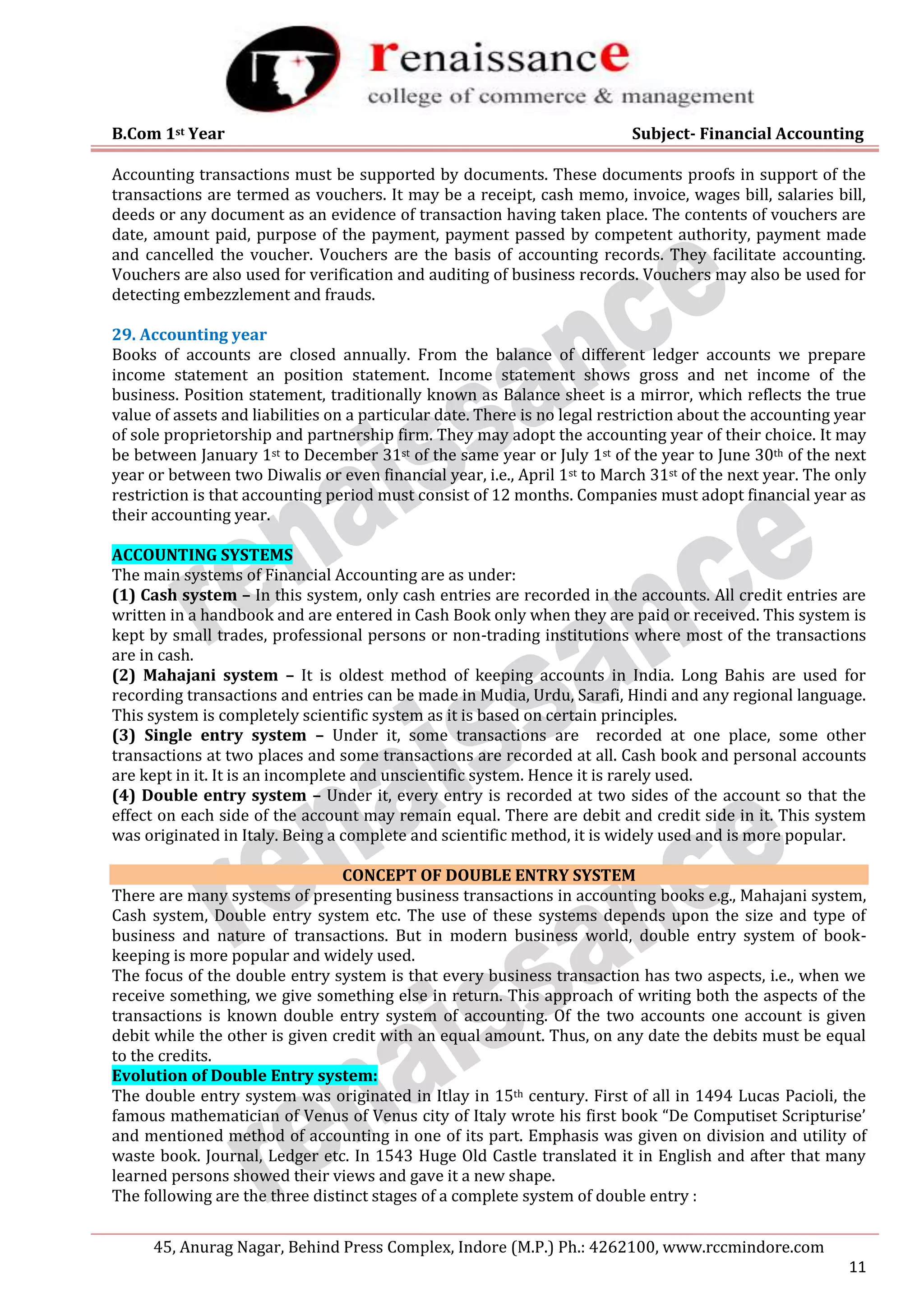 B.Com 1st Year Subject- Financial Accounting
45, Anurag Nagar, Behind Press Complex, Indore (M.P.) Ph.: 4262100, www.rccmindore.com
11
Accounting transactions must be supported by documents. These documents proofs in support of the
transactions are termed as vouchers. It may be a receipt, cash memo, invoice, wages bill, salaries bill,
deeds or any document as an evidence of transaction having taken place. The contents of vouchers are
date, amount paid, purpose of the payment, payment passed by competent authority, payment made
and cancelled the voucher. Vouchers are the basis of accounting records. They facilitate accounting.
Vouchers are also used for verification and auditing of business records. Vouchers may also be used for
detecting embezzlement and frauds.
29. Accounting year
Books of accounts are closed annually. From the balance of different ledger accounts we prepare
income statement an position statement. Income statement shows gross and net income of the
business. Position statement, traditionally known as Balance sheet is a mirror, which reflects the true
value of assets and liabilities on a particular date. There is no legal restriction about the accounting year
of sole proprietorship and partnership firm. They may adopt the accounting year of their choice. It may
be between January 1st to December 31st of the same year or July 1st of the year to June 30th of the next
year or between two Diwalis or even financial year, i.e., April 1st to March 31st of the next year. The only
restriction is that accounting period must consist of 12 months. Companies must adopt financial year as
their accounting year.
ACCOUNTING SYSTEMS
The main systems of Financial Accounting are as under:
(1) Cash system – In this system, only cash entries are recorded in the accounts. All credit entries are
written in a handbook and are entered in Cash Book only when they are paid or received. This system is
kept by small trades, professional persons or non-trading institutions where most of the transactions
are in cash.
(2) Mahajani system – It is oldest method of keeping accounts in India. Long Bahis are used for
recording transactions and entries can be made in Mudia, Urdu, Sarafi, Hindi and any regional language.
This system is completely scientific system as it is based on certain principles.
(3) Single entry system – Under it, some transactions are recorded at one place, some other
transactions at two places and some transactions are recorded at all. Cash book and personal accounts
are kept in it. It is an incomplete and unscientific system. Hence it is rarely used.
(4) Double entry system – Under it, every entry is recorded at two sides of the account so that the
effect on each side of the account may remain equal. There are debit and credit side in it. This system
was originated in Italy. Being a complete and scientific method, it is widely used and is more popular.
CONCEPT OF DOUBLE ENTRY SYSTEM
There are many systems of presenting business transactions in accounting books e.g., Mahajani system,
Cash system, Double entry system etc. The use of these systems depends upon the size and type of
business and nature of transactions. But in modern business world, double entry system of book-
keeping is more popular and widely used.
The focus of the double entry system is that every business transaction has two aspects, i.e., when we
receive something, we give something else in return. This approach of writing both the aspects of the
transactions is known double entry system of accounting. Of the two accounts one account is given
debit while the other is given credit with an equal amount. Thus, on any date the debits must be equal
to the credits.
Evolution of Double Entry system:
The double entry system was originated in Itlay in 15th century. First of all in 1494 Lucas Pacioli, the
famous mathematician of Venus of Venus city of Italy wrote his first book “De Computiset Scripturise’
and mentioned method of accounting in one of its part. Emphasis was given on division and utility of
waste book. Journal, Ledger etc. In 1543 Huge Old Castle translated it in English and after that many
learned persons showed their views and gave it a new shape.
The following are the three distinct stages of a complete system of double entry :
 
