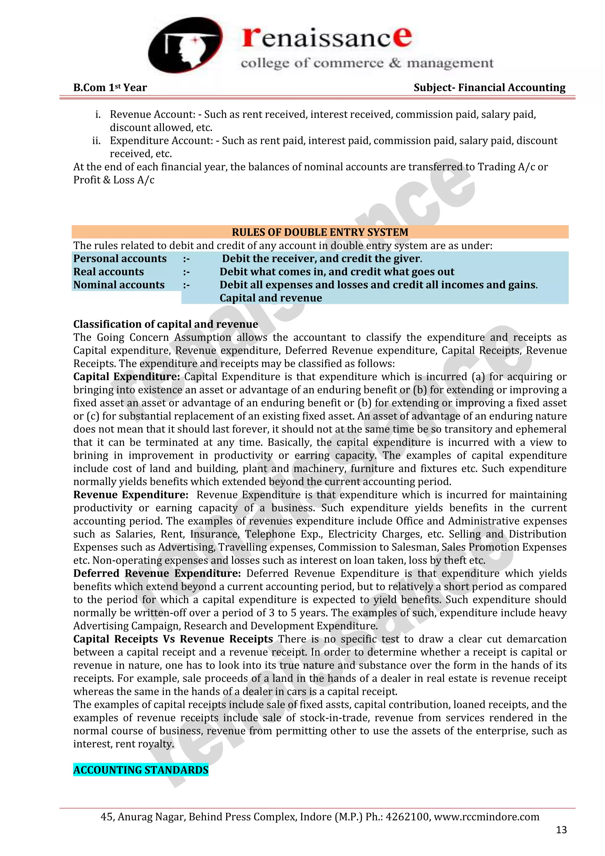 B.Com 1st Year Subject- Financial Accounting
45, Anurag Nagar, Behind Press Complex, Indore (M.P.) Ph.: 4262100, www.rccmindore.com
13
i. Revenue Account: - Such as rent received, interest received, commission paid, salary paid,
discount allowed, etc.
ii. Expenditure Account: - Such as rent paid, interest paid, commission paid, salary paid, discount
received, etc.
At the end of each financial year, the balances of nominal accounts are transferred to Trading A/c or
Profit & Loss A/c
RULES OF DOUBLE ENTRY SYSTEM
The rules related to debit and credit of any account in double entry system are as under:
Personal accounts :- Debit the receiver, and credit the giver.
Real accounts :- Debit what comes in, and credit what goes out
Nominal accounts :- Debit all expenses and losses and credit all incomes and gains.
Capital and revenue
Classification of capital and revenue
The Going Concern Assumption allows the accountant to classify the expenditure and receipts as
Capital expenditure, Revenue expenditure, Deferred Revenue expenditure, Capital Receipts, Revenue
Receipts. The expenditure and receipts may be classified as follows:
Capital Expenditure: Capital Expenditure is that expenditure which is incurred (a) for acquiring or
bringing into existence an asset or advantage of an enduring benefit or (b) for extending or improving a
fixed asset an asset or advantage of an enduring benefit or (b) for extending or improving a fixed asset
or (c) for substantial replacement of an existing fixed asset. An asset of advantage of an enduring nature
does not mean that it should last forever, it should not at the same time be so transitory and ephemeral
that it can be terminated at any time. Basically, the capital expenditure is incurred with a view to
brining in improvement in productivity or earring capacity. The examples of capital expenditure
include cost of land and building, plant and machinery, furniture and fixtures etc. Such expenditure
normally yields benefits which extended beyond the current accounting period.
Revenue Expenditure: Revenue Expenditure is that expenditure which is incurred for maintaining
productivity or earning capacity of a business. Such expenditure yields benefits in the current
accounting period. The examples of revenues expenditure include Office and Administrative expenses
such as Salaries, Rent, Insurance, Telephone Exp., Electricity Charges, etc. Selling and Distribution
Expenses such as Advertising, Travelling expenses, Commission to Salesman, Sales Promotion Expenses
etc. Non-operating expenses and losses such as interest on loan taken, loss by theft etc.
Deferred Revenue Expenditure: Deferred Revenue Expenditure is that expenditure which yields
benefits which extend beyond a current accounting period, but to relatively a short period as compared
to the period for which a capital expenditure is expected to yield benefits. Such expenditure should
normally be written-off over a period of 3 to 5 years. The examples of such, expenditure include heavy
Advertising Campaign, Research and Development Expenditure.
Capital Receipts Vs Revenue Receipts There is no specific test to draw a clear cut demarcation
between a capital receipt and a revenue receipt. In order to determine whether a receipt is capital or
revenue in nature, one has to look into its true nature and substance over the form in the hands of its
receipts. For example, sale proceeds of a land in the hands of a dealer in real estate is revenue receipt
whereas the same in the hands of a dealer in cars is a capital receipt.
The examples of capital receipts include sale of fixed assts, capital contribution, loaned receipts, and the
examples of revenue receipts include sale of stock-in-trade, revenue from services rendered in the
normal course of business, revenue from permitting other to use the assets of the enterprise, such as
interest, rent royalty.
ACCOUNTING STANDARDS
 
