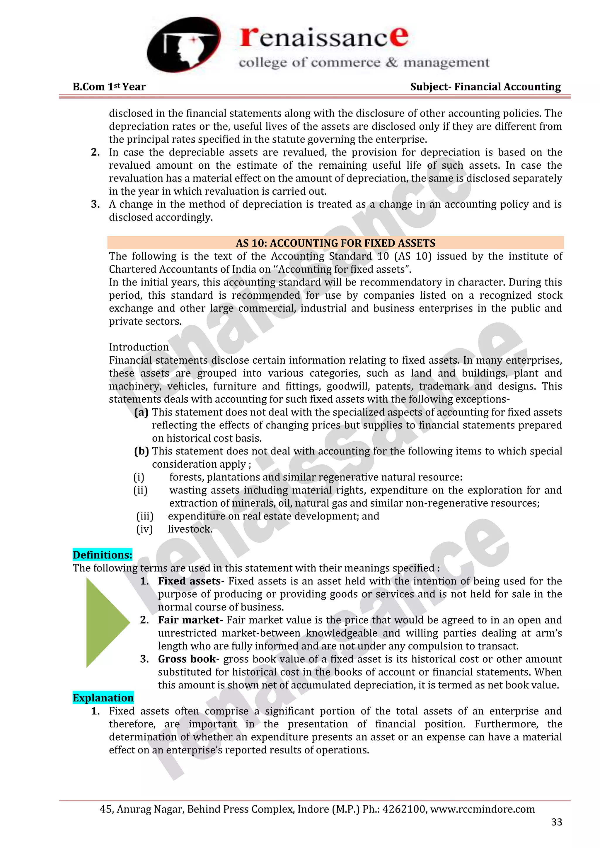 B.Com 1st Year Subject- Financial Accounting
45, Anurag Nagar, Behind Press Complex, Indore (M.P.) Ph.: 4262100, www.rccmindore.com
33
disclosed in the financial statements along with the disclosure of other accounting policies. The
depreciation rates or the, useful lives of the assets are disclosed only if they are different from
the principal rates specified in the statute governing the enterprise.
2. In case the depreciable assets are revalued, the provision for depreciation is based on the
revalued amount on the estimate of the remaining useful life of such assets. In case the
revaluation has a material effect on the amount of depreciation, the same is disclosed separately
in the year in which revaluation is carried out.
3. A change in the method of depreciation is treated as a change in an accounting policy and is
disclosed accordingly.
AS 10: ACCOUNTING FOR FIXED ASSETS
The following is the text of the Accounting Standard 10 (AS 10) issued by the institute of
Chartered Accountants of India on ‘‘Accounting for fixed assets”.
In the initial years, this accounting standard will be recommendatory in character. During this
period, this standard is recommended for use by companies listed on a recognized stock
exchange and other large commercial, industrial and business enterprises in the public and
private sectors.
Introduction
Financial statements disclose certain information relating to fixed assets. In many enterprises,
these assets are grouped into various categories, such as land and buildings, plant and
machinery, vehicles, furniture and fittings, goodwill, patents, trademark and designs. This
statements deals with accounting for such fixed assets with the following exceptions-
(a) This statement does not deal with the specialized aspects of accounting for fixed assets
reflecting the effects of changing prices but supplies to financial statements prepared
on historical cost basis.
(b) This statement does not deal with accounting for the following items to which special
consideration apply ;
(i) forests, plantations and similar regenerative natural resource:
(ii) wasting assets including material rights, expenditure on the exploration for and
extraction of minerals, oil, natural gas and similar non-regenerative resources;
(iii) expenditure on real estate development; and
(iv) livestock.
Definitions:
The following terms are used in this statement with their meanings specified :
1. Fixed assets- Fixed assets is an asset held with the intention of being used for the
purpose of producing or providing goods or services and is not held for sale in the
normal course of business.
2. Fair market- Fair market value is the price that would be agreed to in an open and
unrestricted market-between knowledgeable and willing parties dealing at arm’s
length who are fully informed and are not under any compulsion to transact.
3. Gross book- gross book value of a fixed asset is its historical cost or other amount
substituted for historical cost in the books of account or financial statements. When
this amount is shown net of accumulated depreciation, it is termed as net book value.
Explanation
1. Fixed assets often comprise a significant portion of the total assets of an enterprise and
therefore, are important in the presentation of financial position. Furthermore, the
determination of whether an expenditure presents an asset or an expense can have a material
effect on an enterprise’s reported results of operations.
 