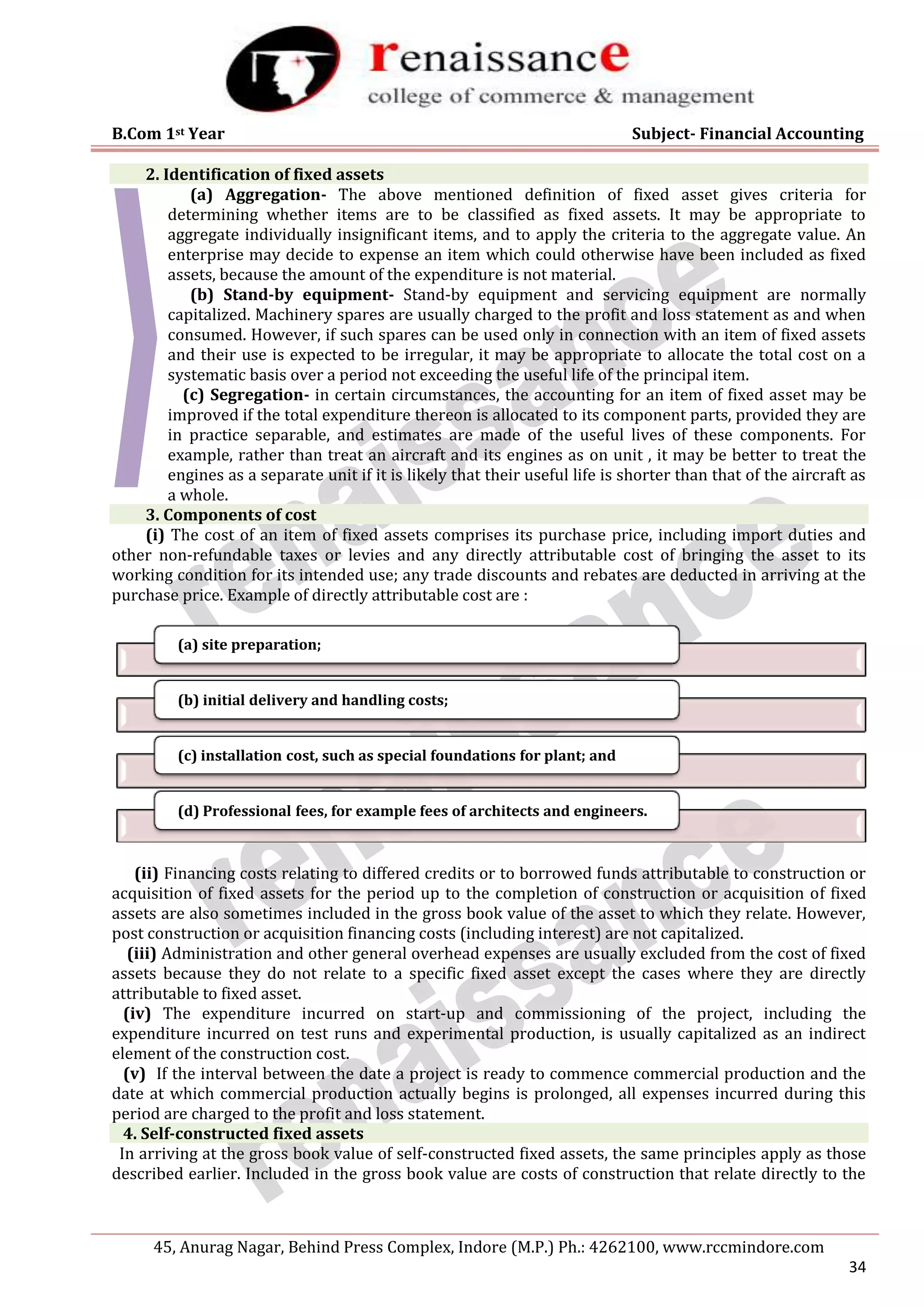 B.Com 1st Year Subject- Financial Accounting
45, Anurag Nagar, Behind Press Complex, Indore (M.P.) Ph.: 4262100, www.rccmindore.com
34
2. Identification of fixed assets
(a) Aggregation- The above mentioned definition of fixed asset gives criteria for
determining whether items are to be classified as fixed assets. It may be appropriate to
aggregate individually insignificant items, and to apply the criteria to the aggregate value. An
enterprise may decide to expense an item which could otherwise have been included as fixed
assets, because the amount of the expenditure is not material.
(b) Stand-by equipment- Stand-by equipment and servicing equipment are normally
capitalized. Machinery spares are usually charged to the profit and loss statement as and when
consumed. However, if such spares can be used only in connection with an item of fixed assets
and their use is expected to be irregular, it may be appropriate to allocate the total cost on a
systematic basis over a period not exceeding the useful life of the principal item.
(c) Segregation- in certain circumstances, the accounting for an item of fixed asset may be
improved if the total expenditure thereon is allocated to its component parts, provided they are
in practice separable, and estimates are made of the useful lives of these components. For
example, rather than treat an aircraft and its engines as on unit , it may be better to treat the
engines as a separate unit if it is likely that their useful life is shorter than that of the aircraft as
a whole.
3. Components of cost
(i) The cost of an item of fixed assets comprises its purchase price, including import duties and
other non-refundable taxes or levies and any directly attributable cost of bringing the asset to its
working condition for its intended use; any trade discounts and rebates are deducted in arriving at the
purchase price. Example of directly attributable cost are :
(ii) Financing costs relating to differed credits or to borrowed funds attributable to construction or
acquisition of fixed assets for the period up to the completion of construction or acquisition of fixed
assets are also sometimes included in the gross book value of the asset to which they relate. However,
post construction or acquisition financing costs (including interest) are not capitalized.
(iii) Administration and other general overhead expenses are usually excluded from the cost of fixed
assets because they do not relate to a specific fixed asset except the cases where they are directly
attributable to fixed asset.
(iv) The expenditure incurred on start-up and commissioning of the project, including the
expenditure incurred on test runs and experimental production, is usually capitalized as an indirect
element of the construction cost.
(v) If the interval between the date a project is ready to commence commercial production and the
date at which commercial production actually begins is prolonged, all expenses incurred during this
period are charged to the profit and loss statement.
4. Self-constructed fixed assets
In arriving at the gross book value of self-constructed fixed assets, the same principles apply as those
described earlier. Included in the gross book value are costs of construction that relate directly to the
(a) site preparation;
(b) initial delivery and handling costs;
(c) installation cost, such as special foundations for plant; and
(d) Professional fees, for example fees of architects and engineers.
 