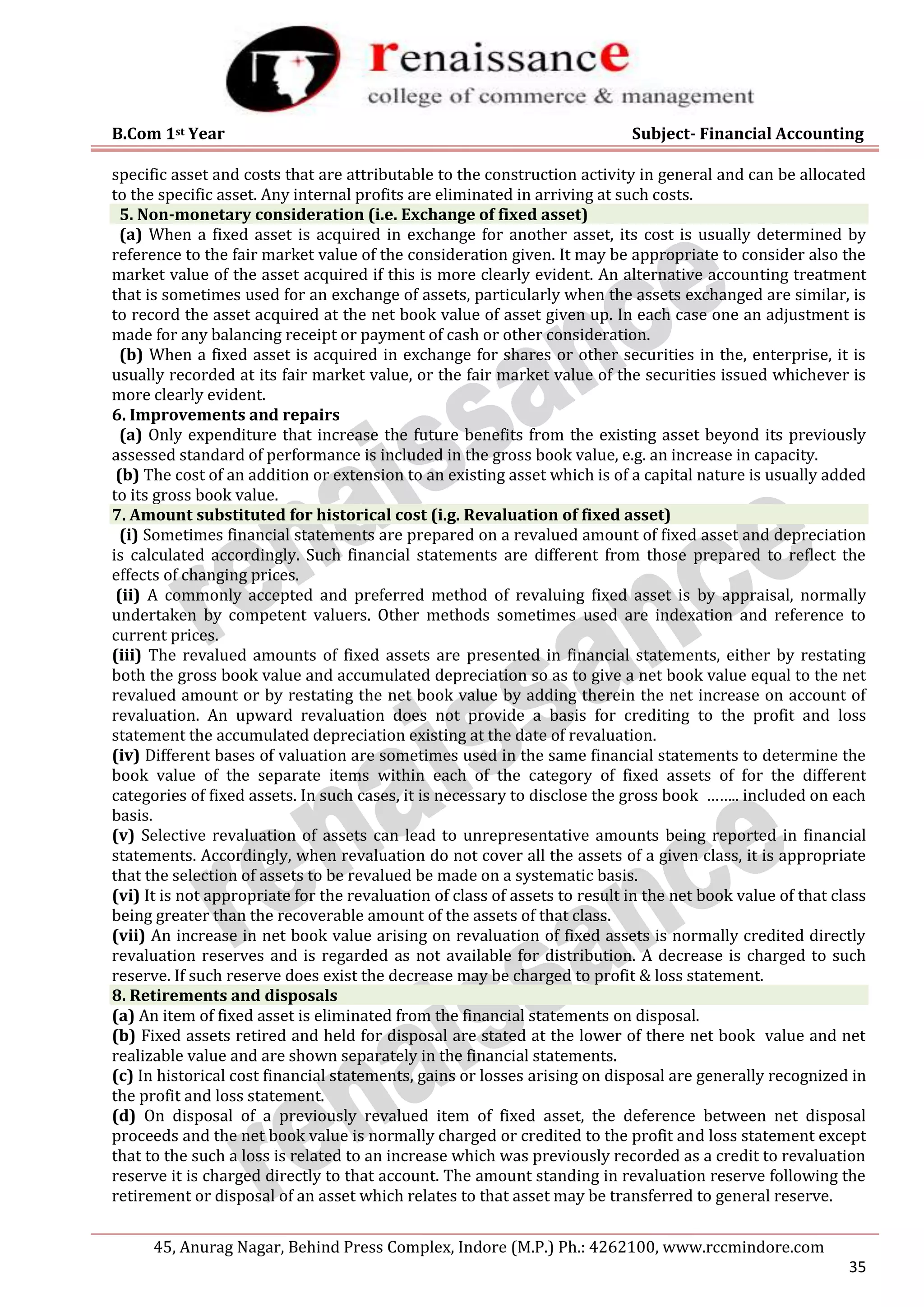 B.Com 1st Year Subject- Financial Accounting
45, Anurag Nagar, Behind Press Complex, Indore (M.P.) Ph.: 4262100, www.rccmindore.com
35
specific asset and costs that are attributable to the construction activity in general and can be allocated
to the specific asset. Any internal profits are eliminated in arriving at such costs.
5. Non-monetary consideration (i.e. Exchange of fixed asset)
(a) When a fixed asset is acquired in exchange for another asset, its cost is usually determined by
reference to the fair market value of the consideration given. It may be appropriate to consider also the
market value of the asset acquired if this is more clearly evident. An alternative accounting treatment
that is sometimes used for an exchange of assets, particularly when the assets exchanged are similar, is
to record the asset acquired at the net book value of asset given up. In each case one an adjustment is
made for any balancing receipt or payment of cash or other consideration.
(b) When a fixed asset is acquired in exchange for shares or other securities in the, enterprise, it is
usually recorded at its fair market value, or the fair market value of the securities issued whichever is
more clearly evident.
6. Improvements and repairs
(a) Only expenditure that increase the future benefits from the existing asset beyond its previously
assessed standard of performance is included in the gross book value, e.g. an increase in capacity.
(b) The cost of an addition or extension to an existing asset which is of a capital nature is usually added
to its gross book value.
7. Amount substituted for historical cost (i.g. Revaluation of fixed asset)
(i) Sometimes financial statements are prepared on a revalued amount of fixed asset and depreciation
is calculated accordingly. Such financial statements are different from those prepared to reflect the
effects of changing prices.
(ii) A commonly accepted and preferred method of revaluing fixed asset is by appraisal, normally
undertaken by competent valuers. Other methods sometimes used are indexation and reference to
current prices.
(iii) The revalued amounts of fixed assets are presented in financial statements, either by restating
both the gross book value and accumulated depreciation so as to give a net book value equal to the net
revalued amount or by restating the net book value by adding therein the net increase on account of
revaluation. An upward revaluation does not provide a basis for crediting to the profit and loss
statement the accumulated depreciation existing at the date of revaluation.
(iv) Different bases of valuation are sometimes used in the same financial statements to determine the
book value of the separate items within each of the category of fixed assets of for the different
categories of fixed assets. In such cases, it is necessary to disclose the gross book …….. included on each
basis.
(v) Selective revaluation of assets can lead to unrepresentative amounts being reported in financial
statements. Accordingly, when revaluation do not cover all the assets of a given class, it is appropriate
that the selection of assets to be revalued be made on a systematic basis.
(vi) It is not appropriate for the revaluation of class of assets to result in the net book value of that class
being greater than the recoverable amount of the assets of that class.
(vii) An increase in net book value arising on revaluation of fixed assets is normally credited directly
revaluation reserves and is regarded as not available for distribution. A decrease is charged to such
reserve. If such reserve does exist the decrease may be charged to profit & loss statement.
8. Retirements and disposals
(a) An item of fixed asset is eliminated from the financial statements on disposal.
(b) Fixed assets retired and held for disposal are stated at the lower of there net book value and net
realizable value and are shown separately in the financial statements.
(c) In historical cost financial statements, gains or losses arising on disposal are generally recognized in
the profit and loss statement.
(d) On disposal of a previously revalued item of fixed asset, the deference between net disposal
proceeds and the net book value is normally charged or credited to the profit and loss statement except
that to the such a loss is related to an increase which was previously recorded as a credit to revaluation
reserve it is charged directly to that account. The amount standing in revaluation reserve following the
retirement or disposal of an asset which relates to that asset may be transferred to general reserve.
 