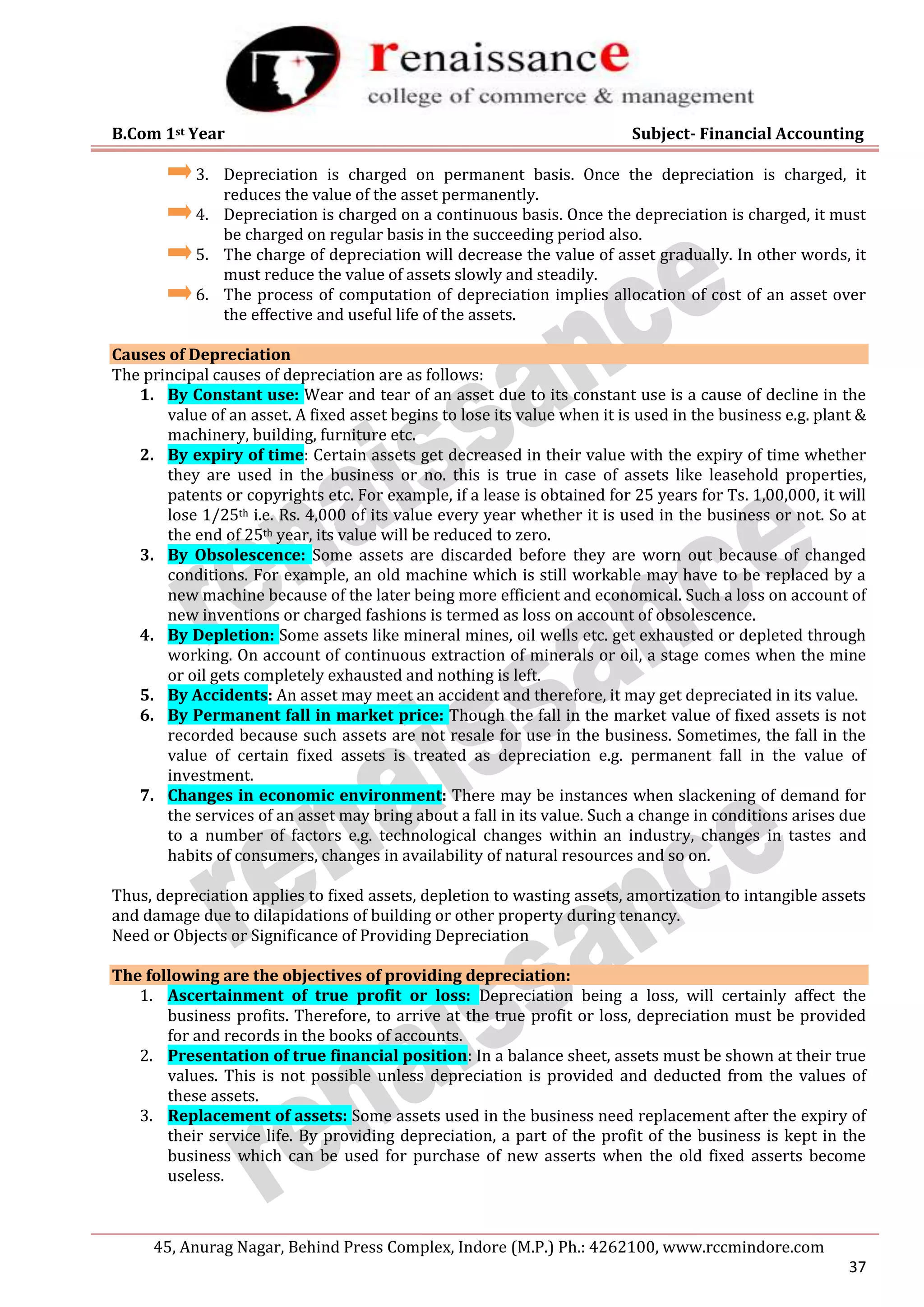 B.Com 1st Year Subject- Financial Accounting
45, Anurag Nagar, Behind Press Complex, Indore (M.P.) Ph.: 4262100, www.rccmindore.com
37
3. Depreciation is charged on permanent basis. Once the depreciation is charged, it
reduces the value of the asset permanently.
4. Depreciation is charged on a continuous basis. Once the depreciation is charged, it must
be charged on regular basis in the succeeding period also.
5. The charge of depreciation will decrease the value of asset gradually. In other words, it
must reduce the value of assets slowly and steadily.
6. The process of computation of depreciation implies allocation of cost of an asset over
the effective and useful life of the assets.
Causes of Depreciation
The principal causes of depreciation are as follows:
1. By Constant use: Wear and tear of an asset due to its constant use is a cause of decline in the
value of an asset. A fixed asset begins to lose its value when it is used in the business e.g. plant &
machinery, building, furniture etc.
2. By expiry of time: Certain assets get decreased in their value with the expiry of time whether
they are used in the business or no. this is true in case of assets like leasehold properties,
patents or copyrights etc. For example, if a lease is obtained for 25 years for Ts. 1,00,000, it will
lose 1/25th i.e. Rs. 4,000 of its value every year whether it is used in the business or not. So at
the end of 25th year, its value will be reduced to zero.
3. By Obsolescence: Some assets are discarded before they are worn out because of changed
conditions. For example, an old machine which is still workable may have to be replaced by a
new machine because of the later being more efficient and economical. Such a loss on account of
new inventions or charged fashions is termed as loss on account of obsolescence.
4. By Depletion: Some assets like mineral mines, oil wells etc. get exhausted or depleted through
working. On account of continuous extraction of minerals or oil, a stage comes when the mine
or oil gets completely exhausted and nothing is left.
5. By Accidents: An asset may meet an accident and therefore, it may get depreciated in its value.
6. By Permanent fall in market price: Though the fall in the market value of fixed assets is not
recorded because such assets are not resale for use in the business. Sometimes, the fall in the
value of certain fixed assets is treated as depreciation e.g. permanent fall in the value of
investment.
7. Changes in economic environment: There may be instances when slackening of demand for
the services of an asset may bring about a fall in its value. Such a change in conditions arises due
to a number of factors e.g. technological changes within an industry, changes in tastes and
habits of consumers, changes in availability of natural resources and so on.
Thus, depreciation applies to fixed assets, depletion to wasting assets, amortization to intangible assets
and damage due to dilapidations of building or other property during tenancy.
Need or Objects or Significance of Providing Depreciation
The following are the objectives of providing depreciation:
1. Ascertainment of true profit or loss: Depreciation being a loss, will certainly affect the
business profits. Therefore, to arrive at the true profit or loss, depreciation must be provided
for and records in the books of accounts.
2. Presentation of true financial position: In a balance sheet, assets must be shown at their true
values. This is not possible unless depreciation is provided and deducted from the values of
these assets.
3. Replacement of assets: Some assets used in the business need replacement after the expiry of
their service life. By providing depreciation, a part of the profit of the business is kept in the
business which can be used for purchase of new asserts when the old fixed asserts become
useless.
 