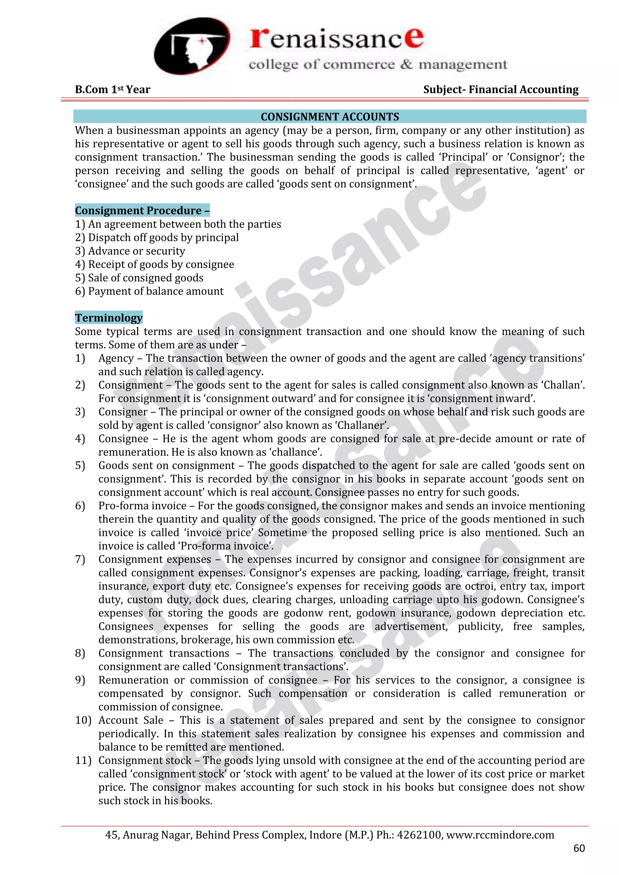 B.Com 1st Year Subject- Financial Accounting
45, Anurag Nagar, Behind Press Complex, Indore (M.P.) Ph.: 4262100, www.rccmindore.com
60
CONSIGNMENT ACCOUNTS
When a businessman appoints an agency (may be a person, firm, company or any other institution) as
his representative or agent to sell his goods through such agency, such a business relation is known as
consignment transaction.’ The businessman sending the goods is called ‘Principal’ or ‘Consignor’; the
person receiving and selling the goods on behalf of principal is called representative, ‘agent’ or
‘consignee’ and the such goods are called ‘goods sent on consignment’.
Consignment Procedure –
1) An agreement between both the parties
2) Dispatch off goods by principal
3) Advance or security
4) Receipt of goods by consignee
5) Sale of consigned goods
6) Payment of balance amount
Terminology
Some typical terms are used in consignment transaction and one should know the meaning of such
terms. Some of them are as under –
1) Agency – The transaction between the owner of goods and the agent are called ‘agency transitions’
and such relation is called agency.
2) Consignment – The goods sent to the agent for sales is called consignment also known as ‘Challan’.
For consignment it is ‘consignment outward’ and for consignee it is ‘consignment inward’.
3) Consigner – The principal or owner of the consigned goods on whose behalf and risk such goods are
sold by agent is called ‘consignor’ also known as ‘Challaner’.
4) Consignee – He is the agent whom goods are consigned for sale at pre-decide amount or rate of
remuneration. He is also known as ‘challance’.
5) Goods sent on consignment – The goods dispatched to the agent for sale are called ‘goods sent on
consignment’. This is recorded by the consignor in his books in separate account ‘goods sent on
consignment account’ which is real account. Consignee passes no entry for such goods.
6) Pro-forma invoice – For the goods consigned, the consignor makes and sends an invoice mentioning
therein the quantity and quality of the goods consigned. The price of the goods mentioned in such
invoice is called ‘invoice price’ Sometime the proposed selling price is also mentioned. Such an
invoice is called ‘Pro-forma invoice’.
7) Consignment expenses – The expenses incurred by consignor and consignee for consignment are
called consignment expenses. Consignor’s expenses are packing, loading, carriage, freight, transit
insurance, export duty etc. Consignee’s expenses for receiving goods are octroi, entry tax, import
duty, custom duty, dock dues, clearing charges, unloading carriage upto his godown. Consignee’s
expenses for storing the goods are godonw rent, godown insurance, godown depreciation etc.
Consignees expenses for selling the goods are advertisement, publicity, free samples,
demonstrations, brokerage, his own commission etc.
8) Consignment transactions – The transactions concluded by the consignor and consignee for
consignment are called ‘Consignment transactions’.
9) Remuneration or commission of consignee – For his services to the consignor, a consignee is
compensated by consignor. Such compensation or consideration is called remuneration or
commission of consignee.
10) Account Sale – This is a statement of sales prepared and sent by the consignee to consignor
periodically. In this statement sales realization by consignee his expenses and commission and
balance to be remitted are mentioned.
11) Consignment stock – The goods lying unsold with consignee at the end of the accounting period are
called ‘consignment stock’ or ‘stock with agent’ to be valued at the lower of its cost price or market
price. The consignor makes accounting for such stock in his books but consignee does not show
such stock in his books.
 