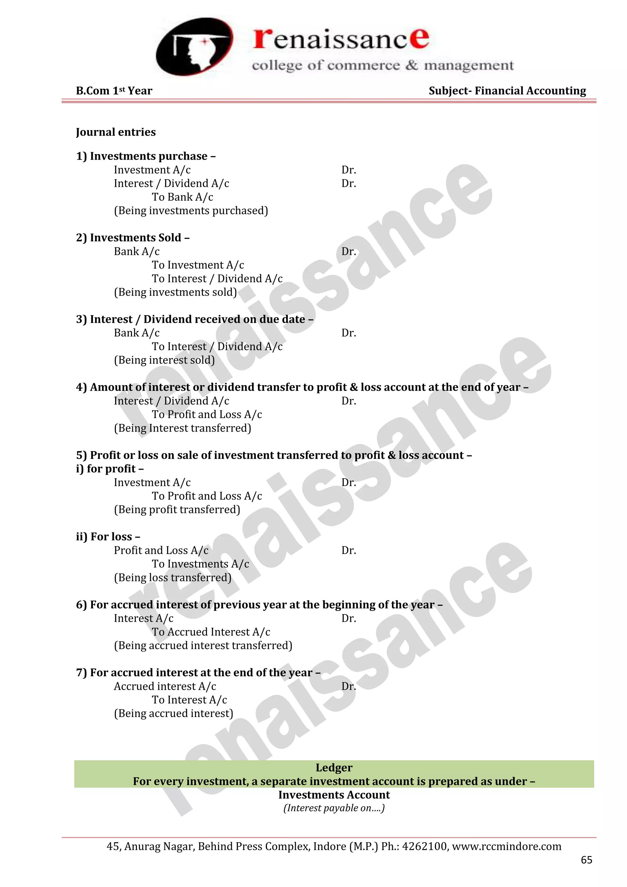 B.Com 1st Year Subject- Financial Accounting
45, Anurag Nagar, Behind Press Complex, Indore (M.P.) Ph.: 4262100, www.rccmindore.com
65
Journal entries
1) Investments purchase –
Investment A/c Dr.
Interest / Dividend A/c Dr.
To Bank A/c
(Being investments purchased)
2) Investments Sold –
Bank A/c Dr.
To Investment A/c
To Interest / Dividend A/c
(Being investments sold)
3) Interest / Dividend received on due date –
Bank A/c Dr.
To Interest / Dividend A/c
(Being interest sold)
4) Amount of interest or dividend transfer to profit & loss account at the end of year –
Interest / Dividend A/c Dr.
To Profit and Loss A/c
(Being Interest transferred)
5) Profit or loss on sale of investment transferred to profit & loss account –
i) for profit –
Investment A/c Dr.
To Profit and Loss A/c
(Being profit transferred)
ii) For loss –
Profit and Loss A/c Dr.
To Investments A/c
(Being loss transferred)
6) For accrued interest of previous year at the beginning of the year –
Interest A/c Dr.
To Accrued Interest A/c
(Being accrued interest transferred)
7) For accrued interest at the end of the year –
Accrued interest A/c Dr.
To Interest A/c
(Being accrued interest)
Ledger
For every investment, a separate investment account is prepared as under –
Investments Account
(Interest payable on….)
 