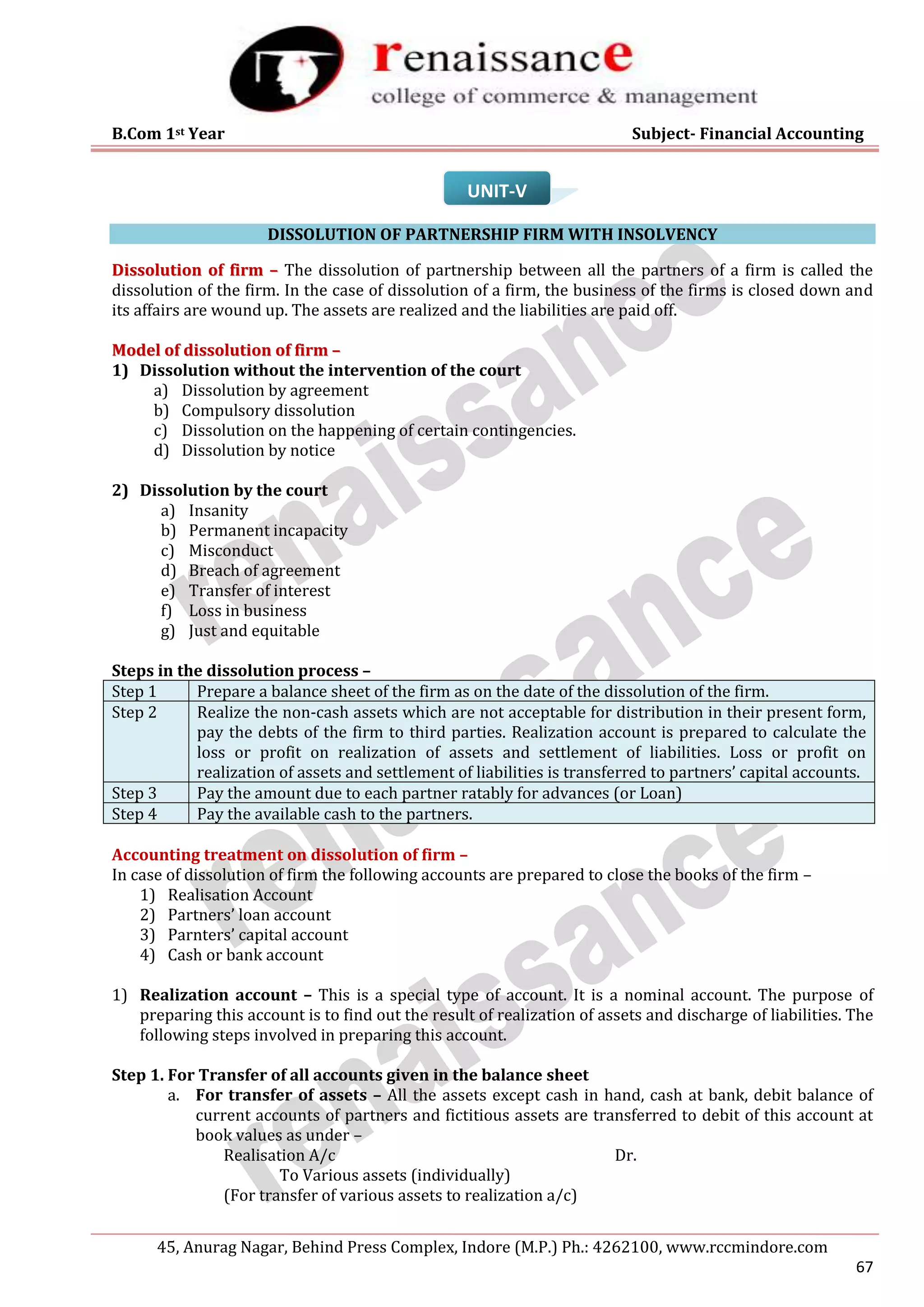B.Com 1st Year Subject- Financial Accounting
45, Anurag Nagar, Behind Press Complex, Indore (M.P.) Ph.: 4262100, www.rccmindore.com
67
UNIT-V
DISSOLUTION OF PARTNERSHIP FIRM WITH INSOLVENCY
D
Di
is
ss
so
ol
lu
ut
ti
io
on
n o
of
f f
fi
ir
rm
m –
– The dissolution of partnership between all the partners of a firm is called the
dissolution of the firm. In the case of dissolution of a firm, the business of the firms is closed down and
its affairs are wound up. The assets are realized and the liabilities are paid off.
M
Mo
od
de
el
l o
of
f d
di
is
ss
so
ol
lu
ut
ti
io
on
n o
of
f f
fi
ir
rm
m –
–
1) Dissolution without the intervention of the court
a) Dissolution by agreement
b) Compulsory dissolution
c) Dissolution on the happening of certain contingencies.
d) Dissolution by notice
2) Dissolution by the court
a) Insanity
b) Permanent incapacity
c) Misconduct
d) Breach of agreement
e) Transfer of interest
f) Loss in business
g) Just and equitable
Steps in the dissolution process –
Step 1 Prepare a balance sheet of the firm as on the date of the dissolution of the firm.
Step 2 Realize the non-cash assets which are not acceptable for distribution in their present form,
pay the debts of the firm to third parties. Realization account is prepared to calculate the
loss or profit on realization of assets and settlement of liabilities. Loss or profit on
realization of assets and settlement of liabilities is transferred to partners’ capital accounts.
Step 3 Pay the amount due to each partner ratably for advances (or Loan)
Step 4 Pay the available cash to the partners.
Accounting treatment on dissolution of firm –
In case of dissolution of firm the following accounts are prepared to close the books of the firm –
1) Realisation Account
2) Partners’ loan account
3) Parnters’ capital account
4) Cash or bank account
1) Realization account – This is a special type of account. It is a nominal account. The purpose of
preparing this account is to find out the result of realization of assets and discharge of liabilities. The
following steps involved in preparing this account.
Step 1. For Transfer of all accounts given in the balance sheet
a. For transfer of assets – All the assets except cash in hand, cash at bank, debit balance of
current accounts of partners and fictitious assets are transferred to debit of this account at
book values as under –
Realisation A/c Dr.
To Various assets (individually)
(For transfer of various assets to realization a/c)
 