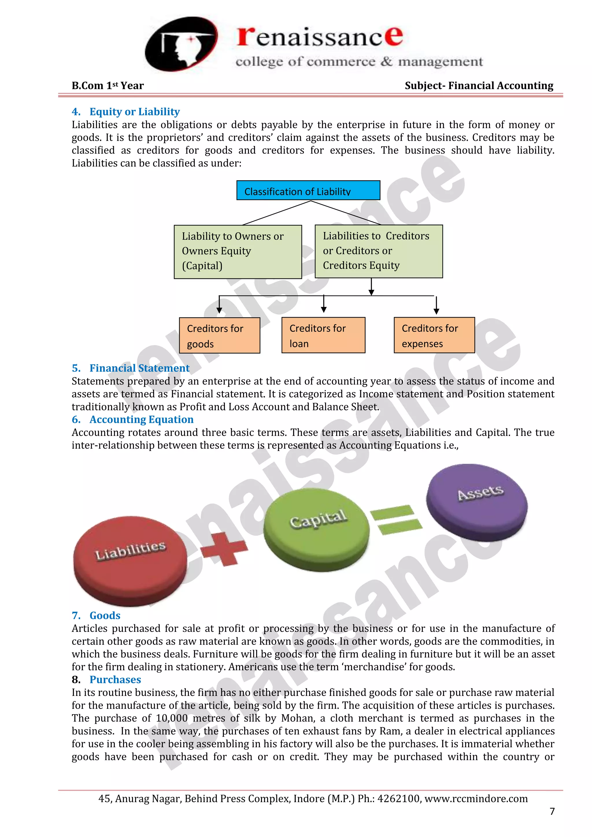 B.Com 1st Year Subject- Financial Accounting
45, Anurag Nagar, Behind Press Complex, Indore (M.P.) Ph.: 4262100, www.rccmindore.com
7
4. Equity or Liability
Liabilities are the obligations or debts payable by the enterprise in future in the form of money or
goods. It is the proprietors’ and creditors’ claim against the assets of the business. Creditors may be
classified as creditors for goods and creditors for expenses. The business should have liability.
Liabilities can be classified as under:
5. Financial Statement
Statements prepared by an enterprise at the end of accounting year to assess the status of income and
assets are termed as Financial statement. It is categorized as Income statement and Position statement
traditionally known as Profit and Loss Account and Balance Sheet.
6. Accounting Equation
Accounting rotates around three basic terms. These terms are assets, Liabilities and Capital. The true
inter-relationship between these terms is represented as Accounting Equations i.e.,
7. Goods
Articles purchased for sale at profit or processing by the business or for use in the manufacture of
certain other goods as raw material are known as goods. In other words, goods are the commodities, in
which the business deals. Furniture will be goods for the firm dealing in furniture but it will be an asset
for the firm dealing in stationery. Americans use the term ‘merchandise’ for goods.
8. Purchases
In its routine business, the firm has no either purchase finished goods for sale or purchase raw material
for the manufacture of the article, being sold by the firm. The acquisition of these articles is purchases.
The purchase of 10,000 metres of silk by Mohan, a cloth merchant is termed as purchases in the
business. In the same way, the purchases of ten exhaust fans by Ram, a dealer in electrical appliances
for use in the cooler being assembling in his factory will also be the purchases. It is immaterial whether
goods have been purchased for cash or on credit. They may be purchased within the country or
Classification of Liability
Liability to Owners or
Owners Equity
(Capital)
Liabilities to Creditors
or Creditors or
Creditors Equity
Creditors for
loan
Creditors for
goods
Creditors for
expenses
 