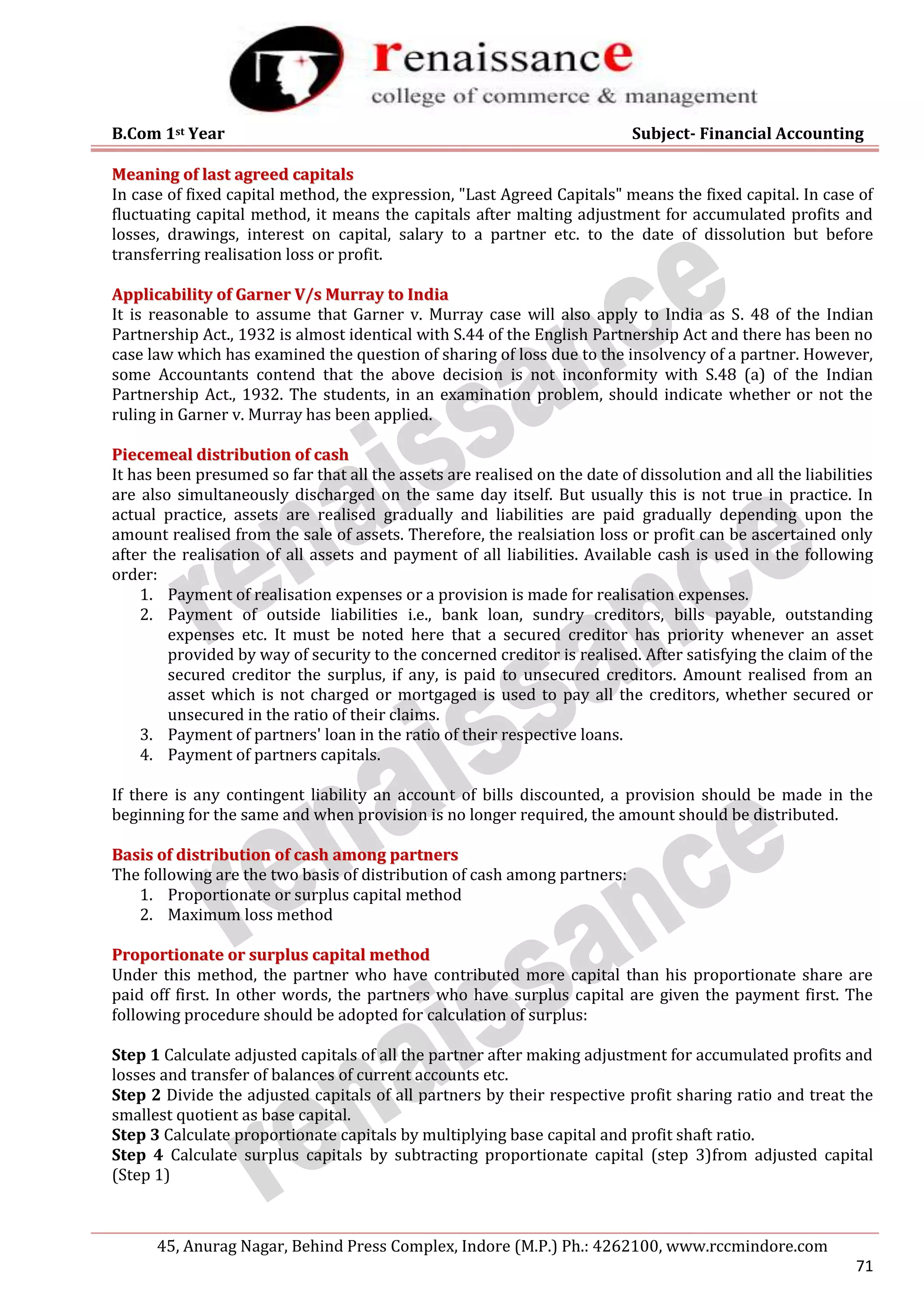 B.Com 1st Year Subject- Financial Accounting
45, Anurag Nagar, Behind Press Complex, Indore (M.P.) Ph.: 4262100, www.rccmindore.com
71
M
Me
ea
an
ni
in
ng
g o
of
f l
la
as
st
t a
ag
gr
re
ee
ed
d c
ca
ap
pi
it
ta
al
ls
s
In case of fixed capital method, the expression, "Last Agreed Capitals" means the fixed capital. In case of
fluctuating capital method, it means the capitals after malting adjustment for accumulated profits and
losses, drawings, interest on capital, salary to a partner etc. to the date of dissolution but before
transferring realisation loss or profit.
A
Ap
pp
pl
li
ic
ca
ab
bi
il
li
it
ty
y o
of
f G
Ga
ar
rn
ne
er
r V
V/
/s
s M
Mu
ur
rr
ra
ay
y t
to
o I
In
nd
di
ia
a
It is reasonable to assume that Garner v. Murray case will also apply to India as S. 48 of the Indian
Partnership Act., 1932 is almost identical with S.44 of the English Partnership Act and there has been no
case law which has examined the question of sharing of loss due to the insolvency of a partner. However,
some Accountants contend that the above decision is not inconformity with S.48 (a) of the Indian
Partnership Act., 1932. The students, in an examination problem, should indicate whether or not the
ruling in Garner v. Murray has been applied.
P
Pi
ie
ec
ce
em
me
ea
al
l d
di
is
st
tr
ri
ib
bu
ut
ti
io
on
n o
of
f c
ca
as
sh
h
It has been presumed so far that all the assets are realised on the date of dissolution and all the liabilities
are also simultaneously discharged on the same day itself. But usually this is not true in practice. In
actual practice, assets are realised gradually and liabilities are paid gradually depending upon the
amount realised from the sale of assets. Therefore, the realsiation loss or profit can be ascertained only
after the realisation of all assets and payment of all liabilities. Available cash is used in the following
order:
1. Payment of realisation expenses or a provision is made for realisation expenses.
2. Payment of outside liabilities i.e., bank loan, sundry creditors, bills payable, outstanding
expenses etc. It must be noted here that a secured creditor has priority whenever an asset
provided by way of security to the concerned creditor is realised. After satisfying the claim of the
secured creditor the surplus, if any, is paid to unsecured creditors. Amount realised from an
asset which is not charged or mortgaged is used to pay all the creditors, whether secured or
unsecured in the ratio of their claims.
3. Payment of partners' loan in the ratio of their respective loans.
4. Payment of partners capitals.
If there is any contingent liability an account of bills discounted, a provision should be made in the
beginning for the same and when provision is no longer required, the amount should be distributed.
B
Ba
as
si
is
s o
of
f d
di
is
st
tr
ri
ib
bu
ut
ti
io
on
n o
of
f c
ca
as
sh
h a
am
mo
on
ng
g p
pa
ar
rt
tn
ne
er
rs
s
The following are the two basis of distribution of cash among partners:
1. Proportionate or surplus capital method
2. Maximum loss method
P
Pr
ro
op
po
or
rt
ti
io
on
na
at
te
e o
or
r s
su
ur
rp
pl
lu
us
s c
ca
ap
pi
it
ta
al
l m
me
et
th
ho
od
d
Under this method, the partner who have contributed more capital than his proportionate share are
paid off first. In other words, the partners who have surplus capital are given the payment first. The
following procedure should be adopted for calculation of surplus:
Step 1 Calculate adjusted capitals of all the partner after making adjustment for accumulated profits and
losses and transfer of balances of current accounts etc.
Step 2 Divide the adjusted capitals of all partners by their respective profit sharing ratio and treat the
smallest quotient as base capital.
Step 3 Calculate proportionate capitals by multiplying base capital and profit shaft ratio.
Step 4 Calculate surplus capitals by subtracting proportionate capital (step 3)from adjusted capital
(Step 1)
 