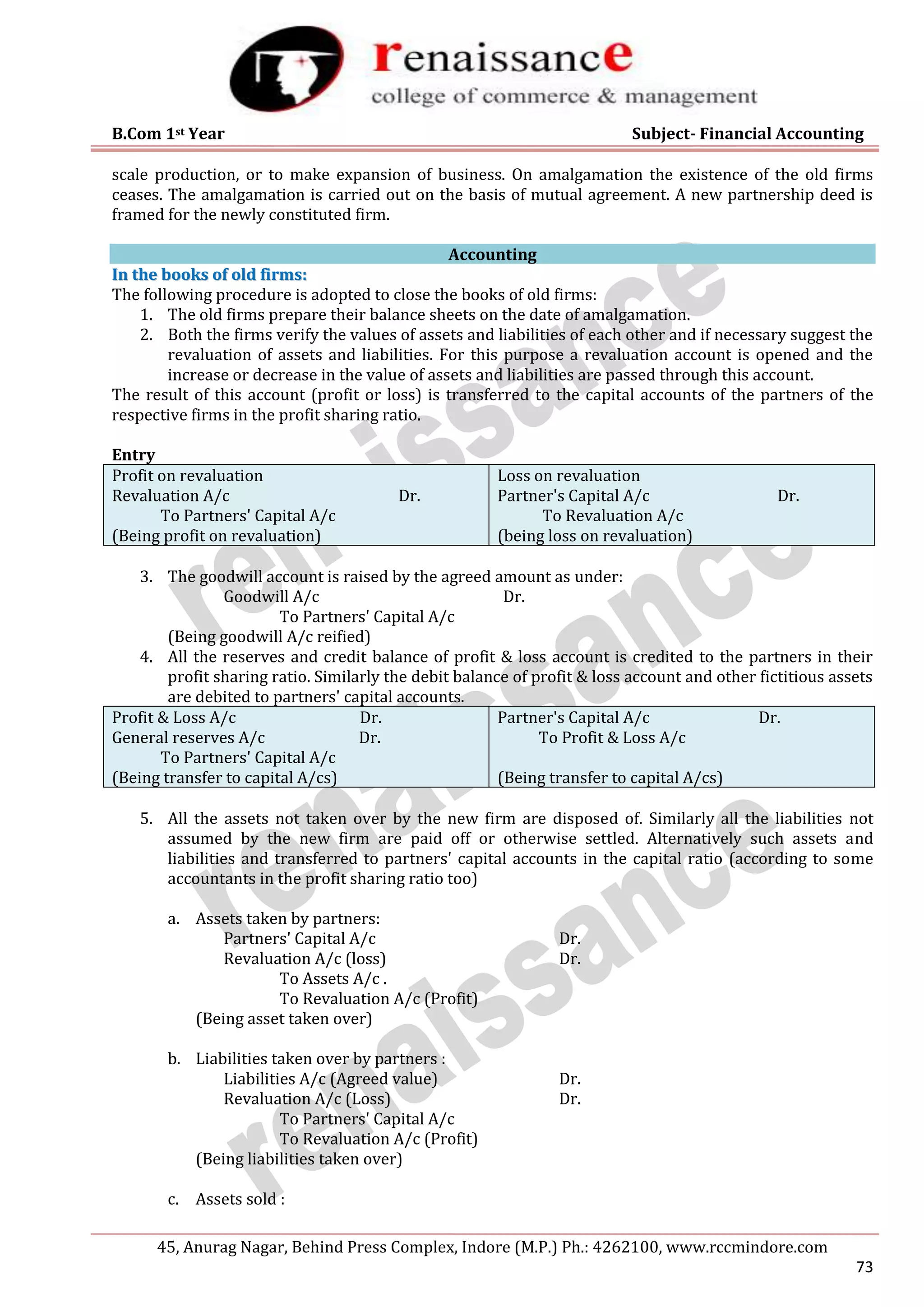 B.Com 1st Year Subject- Financial Accounting
45, Anurag Nagar, Behind Press Complex, Indore (M.P.) Ph.: 4262100, www.rccmindore.com
73
scale production, or to make expansion of business. On amalgamation the existence of the old firms
ceases. The amalgamation is carried out on the basis of mutual agreement. A new partnership deed is
framed for the newly constituted firm.
Accounting
I
In
n t
th
he
e b
bo
oo
ok
ks
s o
of
f o
ol
ld
d f
fi
ir
rm
ms
s:
:
The following procedure is adopted to close the books of old firms:
1. The old firms prepare their balance sheets on the date of amalgamation.
2. Both the firms verify the values of assets and liabilities of each other and if necessary suggest the
revaluation of assets and liabilities. For this purpose a revaluation account is opened and the
increase or decrease in the value of assets and liabilities are passed through this account.
The result of this account (profit or loss) is transferred to the capital accounts of the partners of the
respective firms in the profit sharing ratio.
Entry
Profit on revaluation
Revaluation A/c Dr.
To Partners' Capital A/c
(Being profit on revaluation)
Loss on revaluation
Partner's Capital A/c Dr.
To Revaluation A/c
(being loss on revaluation)
3. The goodwill account is raised by the agreed amount as under:
Goodwill A/c Dr.
To Partners' Capital A/c
(Being goodwill A/c reified)
4. All the reserves and credit balance of profit & loss account is credited to the partners in their
profit sharing ratio. Similarly the debit balance of profit & loss account and other fictitious assets
are debited to partners' capital accounts.
Profit & Loss A/c Dr.
General reserves A/c Dr.
To Partners' Capital A/c
(Being transfer to capital A/cs)
Partner's Capital A/c Dr.
To Profit & Loss A/c
(Being transfer to capital A/cs)
5. All the assets not taken over by the new firm are disposed of. Similarly all the liabilities not
assumed by the new firm are paid off or otherwise settled. Alternatively such assets and
liabilities and transferred to partners' capital accounts in the capital ratio (according to some
accountants in the profit sharing ratio too)
a. Assets taken by partners:
Partners' Capital A/c Dr.
Revaluation A/c (loss) Dr.
To Assets A/c .
To Revaluation A/c (Profit)
(Being asset taken over)
b. Liabilities taken over by partners :
Liabilities A/c (Agreed value) Dr.
Revaluation A/c (Loss) Dr.
To Partners' Capital A/c
To Revaluation A/c (Profit)
(Being liabilities taken over)
c. Assets sold :
 