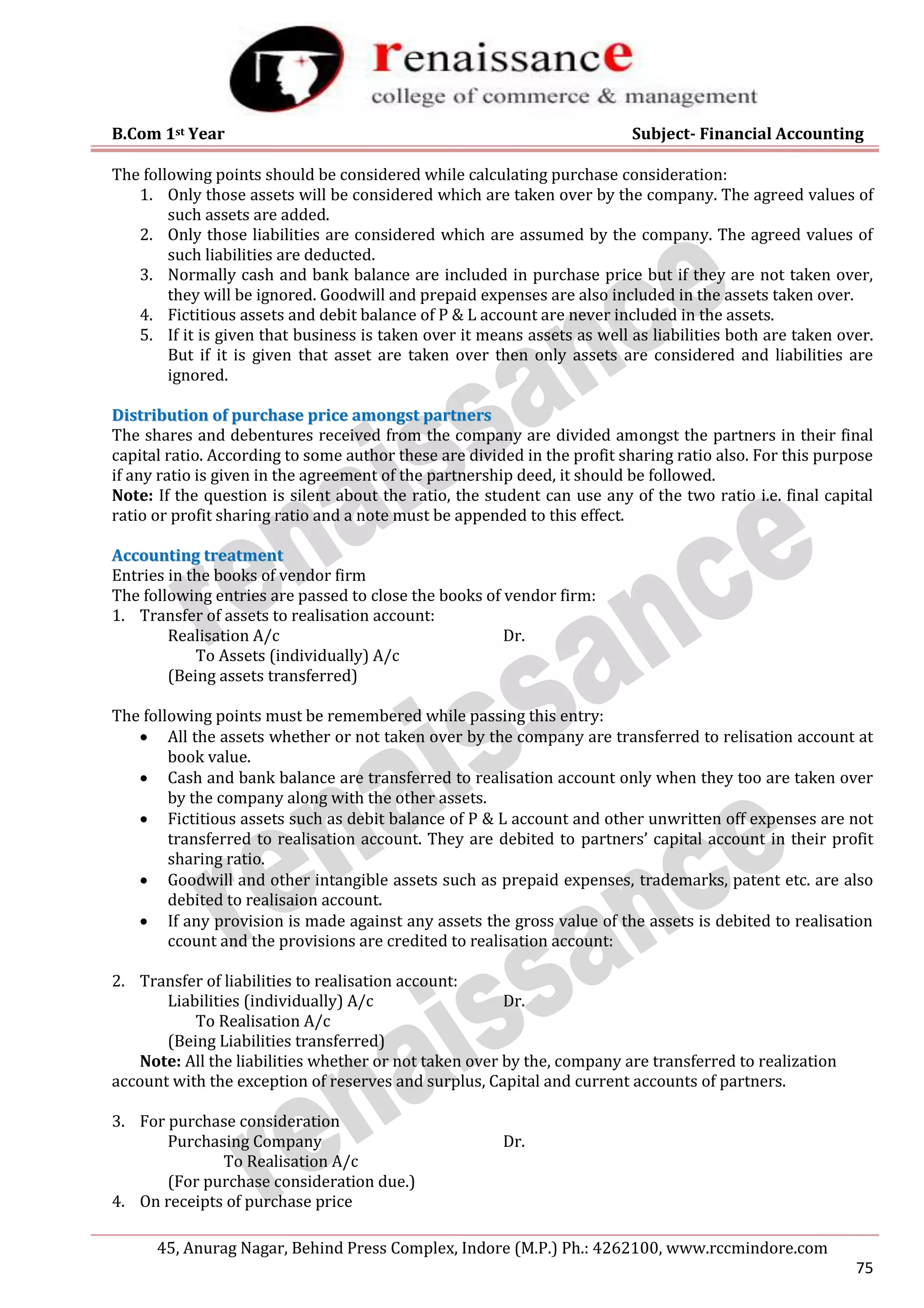 B.Com 1st Year Subject- Financial Accounting
45, Anurag Nagar, Behind Press Complex, Indore (M.P.) Ph.: 4262100, www.rccmindore.com
75
The following points should be considered while calculating purchase consideration:
1. Only those assets will be considered which are taken over by the company. The agreed values of
such assets are added.
2. Only those liabilities are considered which are assumed by the company. The agreed values of
such liabilities are deducted.
3. Normally cash and bank balance are included in purchase price but if they are not taken over,
they will be ignored. Goodwill and prepaid expenses are also included in the assets taken over.
4. Fictitious assets and debit balance of P & L account are never included in the assets.
5. If it is given that business is taken over it means assets as well as liabilities both are taken over.
But if it is given that asset are taken over then only assets are considered and liabilities are
ignored.
D
Di
is
st
tr
ri
ib
bu
ut
ti
io
on
n o
of
f p
pu
ur
rc
ch
ha
as
se
e p
pr
ri
ic
ce
e a
am
mo
on
ng
gs
st
t p
pa
ar
rt
tn
ne
er
rs
s
The shares and debentures received from the company are divided amongst the partners in their final
capital ratio. According to some author these are divided in the profit sharing ratio also. For this purpose
if any ratio is given in the agreement of the partnership deed, it should be followed.
Note: If the question is silent about the ratio, the student can use any of the two ratio i.e. final capital
ratio or profit sharing ratio and a note must be appended to this effect.
A
Ac
cc
co
ou
un
nt
ti
in
ng
g t
tr
re
ea
at
tm
me
en
nt
t
Entries in the books of vendor firm
The following entries are passed to close the books of vendor firm:
1. Transfer of assets to realisation account:
Realisation A/c Dr.
To Assets (individually) A/c
(Being assets transferred)
The following points must be remembered while passing this entry:
 All the assets whether or not taken over by the company are transferred to relisation account at
book value.
 Cash and bank balance are transferred to realisation account only when they too are taken over
by the company along with the other assets.
 Fictitious assets such as debit balance of P & L account and other unwritten off expenses are not
transferred to realisation account. They are debited to partners’ capital account in their profit
sharing ratio.
 Goodwill and other intangible assets such as prepaid expenses, trademarks, patent etc. are also
debited to realisaion account.
 If any provision is made against any assets the gross value of the assets is debited to realisation
ccount and the provisions are credited to realisation account:
2. Transfer of liabilities to realisation account:
Liabilities (individually) A/c Dr.
To Realisation A/c
(Being Liabilities transferred)
Note: All the liabilities whether or not taken over by the, company are transferred to realization
account with the exception of reserves and surplus, Capital and current accounts of partners.
3. For purchase consideration
Purchasing Company Dr.
To Realisation A/c
(For purchase consideration due.)
4. On receipts of purchase price
 