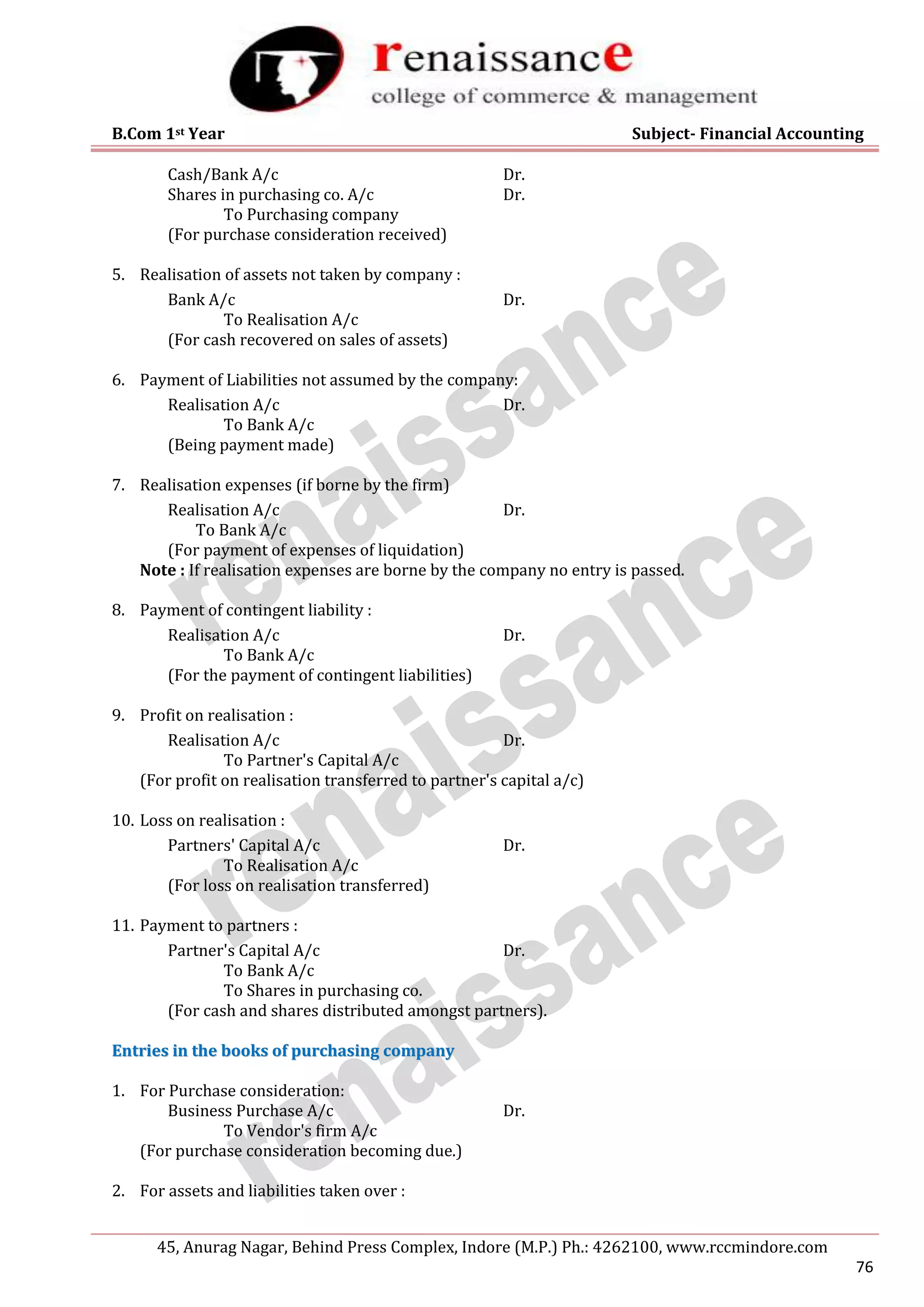 B.Com 1st Year Subject- Financial Accounting
45, Anurag Nagar, Behind Press Complex, Indore (M.P.) Ph.: 4262100, www.rccmindore.com
76
Cash/Bank A/c Dr.
Shares in purchasing co. A/c Dr.
To Purchasing company
(For purchase consideration received)
5. Realisation of assets not taken by company :
Bank A/c Dr.
To Realisation A/c
(For cash recovered on sales of assets)
6. Payment of Liabilities not assumed by the company:
Realisation A/c Dr.
To Bank A/c
(Being payment made)
7. Realisation expenses (if borne by the firm)
Realisation A/c Dr.
To Bank A/c
(For payment of expenses of liquidation)
Note : If realisation expenses are borne by the company no entry is passed.
8. Payment of contingent liability :
Realisation A/c Dr.
To Bank A/c
(For the payment of contingent liabilities)
9. Profit on realisation :
Realisation A/c Dr.
To Partner's Capital A/c
(For profit on realisation transferred to partner's capital a/c)
10. Loss on realisation :
Partners' Capital A/c Dr.
To Realisation A/c
(For loss on realisation transferred)
11. Payment to partners :
Partner's Capital A/c Dr.
To Bank A/c
To Shares in purchasing co.
(For cash and shares distributed amongst partners).
E
En
nt
tr
ri
ie
es
s i
in
n t
th
he
e b
bo
oo
ok
ks
s o
of
f p
pu
ur
rc
ch
ha
as
si
in
ng
g c
co
om
mp
pa
an
ny
y
1. For Purchase consideration:
Business Purchase A/c Dr.
To Vendor's firm A/c
(For purchase consideration becoming due.)
2. For assets and liabilities taken over :
 