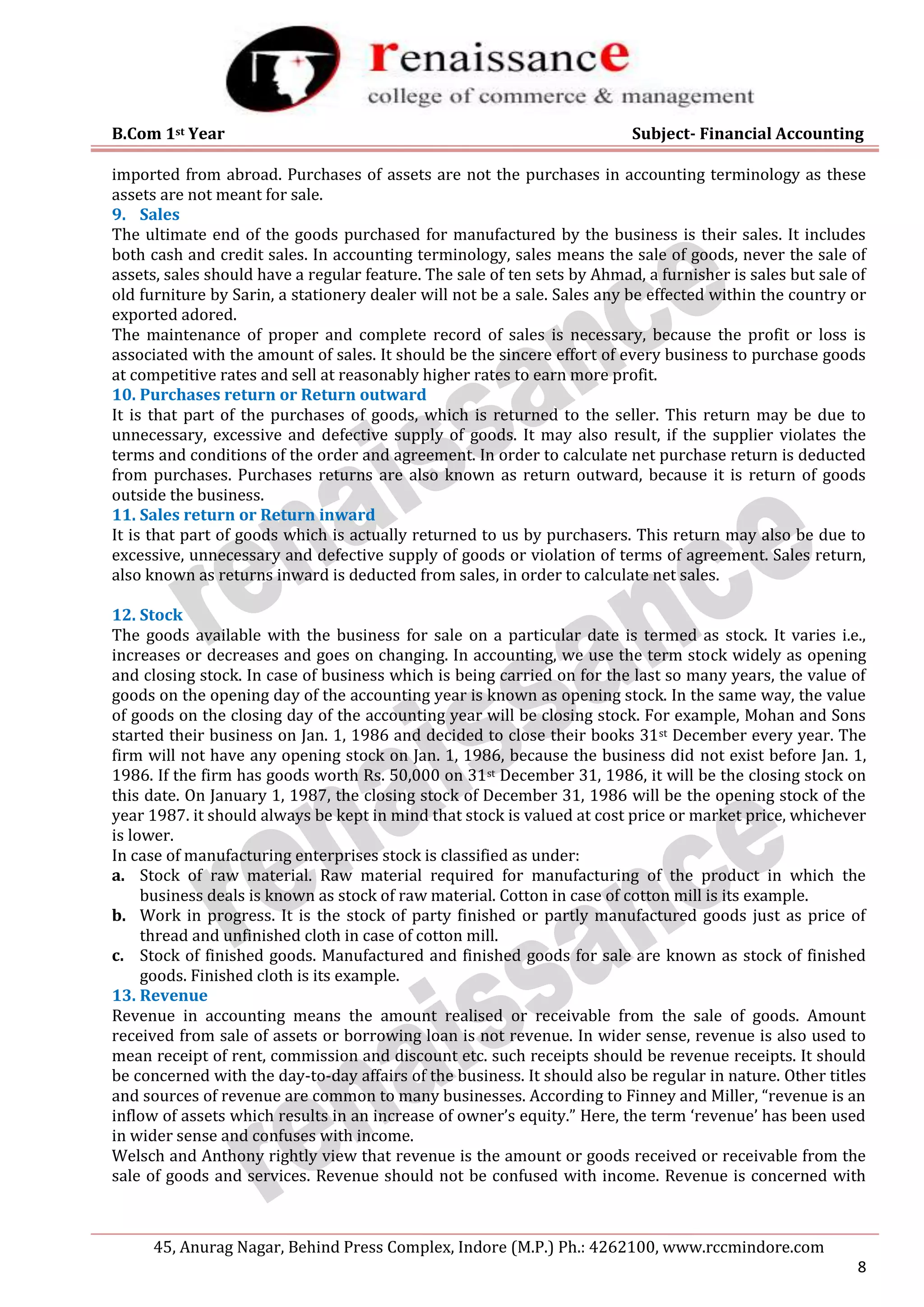 B.Com 1st Year Subject- Financial Accounting
45, Anurag Nagar, Behind Press Complex, Indore (M.P.) Ph.: 4262100, www.rccmindore.com
8
imported from abroad. Purchases of assets are not the purchases in accounting terminology as these
assets are not meant for sale.
9. Sales
The ultimate end of the goods purchased for manufactured by the business is their sales. It includes
both cash and credit sales. In accounting terminology, sales means the sale of goods, never the sale of
assets, sales should have a regular feature. The sale of ten sets by Ahmad, a furnisher is sales but sale of
old furniture by Sarin, a stationery dealer will not be a sale. Sales any be effected within the country or
exported adored.
The maintenance of proper and complete record of sales is necessary, because the profit or loss is
associated with the amount of sales. It should be the sincere effort of every business to purchase goods
at competitive rates and sell at reasonably higher rates to earn more profit.
10. Purchases return or Return outward
It is that part of the purchases of goods, which is returned to the seller. This return may be due to
unnecessary, excessive and defective supply of goods. It may also result, if the supplier violates the
terms and conditions of the order and agreement. In order to calculate net purchase return is deducted
from purchases. Purchases returns are also known as return outward, because it is return of goods
outside the business.
11. Sales return or Return inward
It is that part of goods which is actually returned to us by purchasers. This return may also be due to
excessive, unnecessary and defective supply of goods or violation of terms of agreement. Sales return,
also known as returns inward is deducted from sales, in order to calculate net sales.
12. Stock
The goods available with the business for sale on a particular date is termed as stock. It varies i.e.,
increases or decreases and goes on changing. In accounting, we use the term stock widely as opening
and closing stock. In case of business which is being carried on for the last so many years, the value of
goods on the opening day of the accounting year is known as opening stock. In the same way, the value
of goods on the closing day of the accounting year will be closing stock. For example, Mohan and Sons
started their business on Jan. 1, 1986 and decided to close their books 31st December every year. The
firm will not have any opening stock on Jan. 1, 1986, because the business did not exist before Jan. 1,
1986. If the firm has goods worth Rs. 50,000 on 31st December 31, 1986, it will be the closing stock on
this date. On January 1, 1987, the closing stock of December 31, 1986 will be the opening stock of the
year 1987. it should always be kept in mind that stock is valued at cost price or market price, whichever
is lower.
In case of manufacturing enterprises stock is classified as under:
a. Stock of raw material. Raw material required for manufacturing of the product in which the
business deals is known as stock of raw material. Cotton in case of cotton mill is its example.
b. Work in progress. It is the stock of party finished or partly manufactured goods just as price of
thread and unfinished cloth in case of cotton mill.
c. Stock of finished goods. Manufactured and finished goods for sale are known as stock of finished
goods. Finished cloth is its example.
13. Revenue
Revenue in accounting means the amount realised or receivable from the sale of goods. Amount
received from sale of assets or borrowing loan is not revenue. In wider sense, revenue is also used to
mean receipt of rent, commission and discount etc. such receipts should be revenue receipts. It should
be concerned with the day-to-day affairs of the business. It should also be regular in nature. Other titles
and sources of revenue are common to many businesses. According to Finney and Miller, “revenue is an
inflow of assets which results in an increase of owner’s equity.” Here, the term ‘revenue’ has been used
in wider sense and confuses with income.
Welsch and Anthony rightly view that revenue is the amount or goods received or receivable from the
sale of goods and services. Revenue should not be confused with income. Revenue is concerned with
 