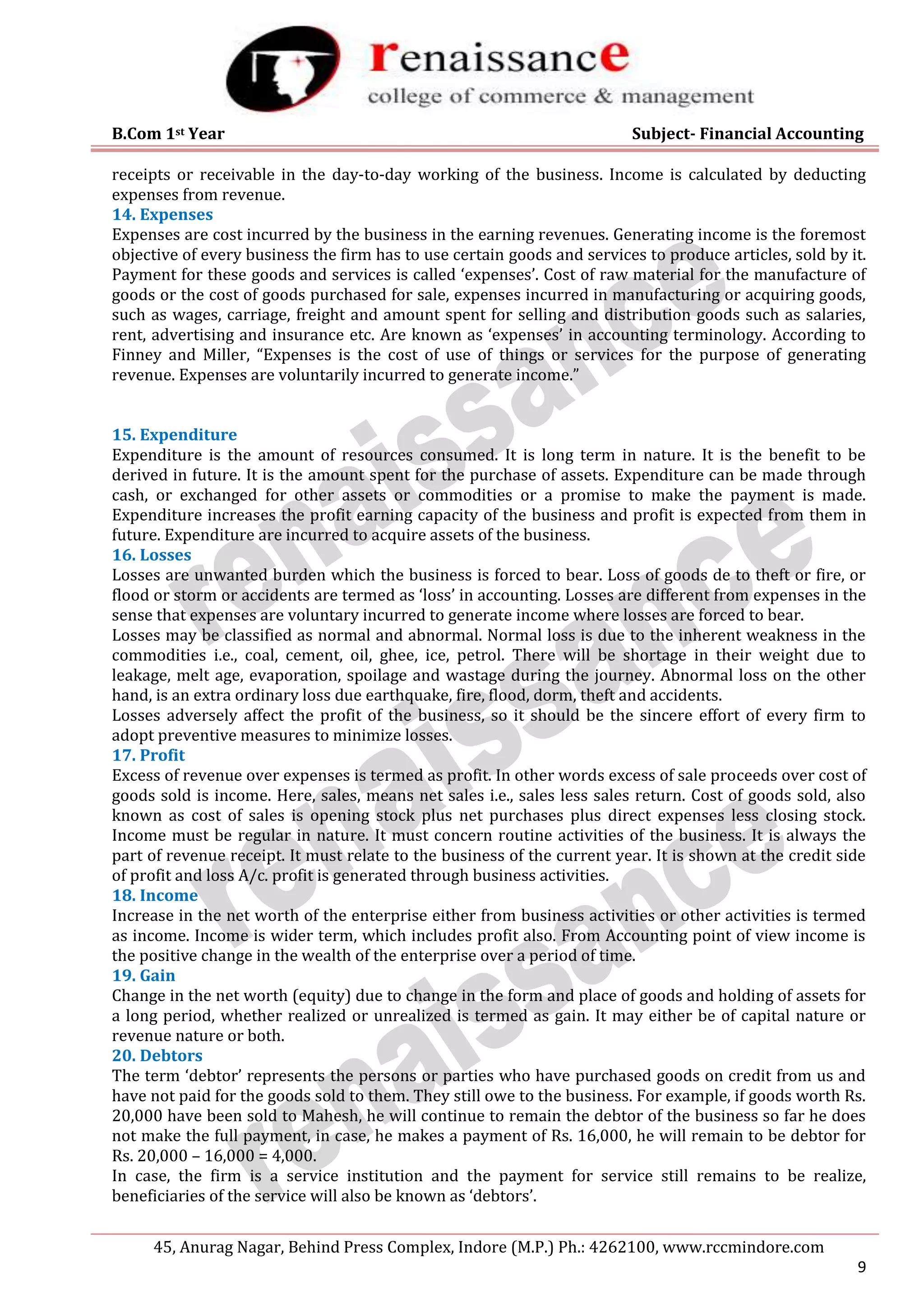 B.Com 1st Year Subject- Financial Accounting
45, Anurag Nagar, Behind Press Complex, Indore (M.P.) Ph.: 4262100, www.rccmindore.com
9
receipts or receivable in the day-to-day working of the business. Income is calculated by deducting
expenses from revenue.
14. Expenses
Expenses are cost incurred by the business in the earning revenues. Generating income is the foremost
objective of every business the firm has to use certain goods and services to produce articles, sold by it.
Payment for these goods and services is called ‘expenses’. Cost of raw material for the manufacture of
goods or the cost of goods purchased for sale, expenses incurred in manufacturing or acquiring goods,
such as wages, carriage, freight and amount spent for selling and distribution goods such as salaries,
rent, advertising and insurance etc. Are known as ‘expenses’ in accounting terminology. According to
Finney and Miller, “Expenses is the cost of use of things or services for the purpose of generating
revenue. Expenses are voluntarily incurred to generate income.”
15. Expenditure
Expenditure is the amount of resources consumed. It is long term in nature. It is the benefit to be
derived in future. It is the amount spent for the purchase of assets. Expenditure can be made through
cash, or exchanged for other assets or commodities or a promise to make the payment is made.
Expenditure increases the profit earning capacity of the business and profit is expected from them in
future. Expenditure are incurred to acquire assets of the business.
16. Losses
Losses are unwanted burden which the business is forced to bear. Loss of goods de to theft or fire, or
flood or storm or accidents are termed as ‘loss’ in accounting. Losses are different from expenses in the
sense that expenses are voluntary incurred to generate income where losses are forced to bear.
Losses may be classified as normal and abnormal. Normal loss is due to the inherent weakness in the
commodities i.e., coal, cement, oil, ghee, ice, petrol. There will be shortage in their weight due to
leakage, melt age, evaporation, spoilage and wastage during the journey. Abnormal loss on the other
hand, is an extra ordinary loss due earthquake, fire, flood, dorm, theft and accidents.
Losses adversely affect the profit of the business, so it should be the sincere effort of every firm to
adopt preventive measures to minimize losses.
17. Profit
Excess of revenue over expenses is termed as profit. In other words excess of sale proceeds over cost of
goods sold is income. Here, sales, means net sales i.e., sales less sales return. Cost of goods sold, also
known as cost of sales is opening stock plus net purchases plus direct expenses less closing stock.
Income must be regular in nature. It must concern routine activities of the business. It is always the
part of revenue receipt. It must relate to the business of the current year. It is shown at the credit side
of profit and loss A/c. profit is generated through business activities.
18. Income
Increase in the net worth of the enterprise either from business activities or other activities is termed
as income. Income is wider term, which includes profit also. From Accounting point of view income is
the positive change in the wealth of the enterprise over a period of time.
19. Gain
Change in the net worth (equity) due to change in the form and place of goods and holding of assets for
a long period, whether realized or unrealized is termed as gain. It may either be of capital nature or
revenue nature or both.
20. Debtors
The term ‘debtor’ represents the persons or parties who have purchased goods on credit from us and
have not paid for the goods sold to them. They still owe to the business. For example, if goods worth Rs.
20,000 have been sold to Mahesh, he will continue to remain the debtor of the business so far he does
not make the full payment, in case, he makes a payment of Rs. 16,000, he will remain to be debtor for
Rs. 20,000 – 16,000 = 4,000.
In case, the firm is a service institution and the payment for service still remains to be realize,
beneficiaries of the service will also be known as ‘debtors’.
 