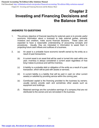 Chapter 02 - Investing and Financing Decisions and the Balance Sheet
2-1
Chapter 2
Investing and Financing Decisions and
the Balance Sheet
ANSWERS TO QUESTIONS
1. The primary objective of financial reporting for external users is to provide useful
economic information about a business to help external parties, primarily
investors and creditors, make sound financial decisions. These users are
expected to have a reasonable understanding of accounting concepts and
procedures. Usually, they are interested in information to assist them in
projecting future cash inflows and outflows of a business.
2. (a) An asset is a probable future economic benefit owned by the entity as a
result of past transactions.
(b) A current asset is an asset that will be used or turned into cash within one
year; inventory is always considered a current asset regardless of how
long it takes to produce and sell the inventory.
(c) A liability is a probable debt or obligation of the entity as a result of a past
transaction, which will be paid with assets or services.
(d) A current liability is a liability that will be paid in cash (or other current
assets) or satisfied by providing service within the coming year.
(e) Contributed capital is the financing provided to the business by owners;
usually owners provide cash and sometimes other assets such as
equipment and buildings.
(f) Retained earnings are the cumulative earnings of a company that are not
distributed to the owners and are reinvested in the business.
Financial Accounting 7th Edition Libby Solutions Manual
Full Download: http://alibabadownload.com/product/financial-accounting-7th-edition-libby-solutions-manual/
This sample only, Download all chapters at: alibabadownload.com
 