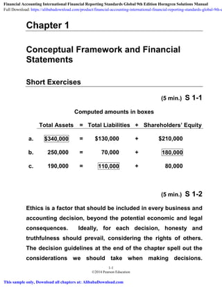 1-1
©2014 Pearson Education
Chapter 1
Conceptual Framework and Financial
Statements
Short Exercises
(5 min.) S 1-1
Computed amounts in boxes
Total Assets = Total Liabilities + Shareholders’ Equity
a. $340,000 = $130,000 + $210,000
b. 250,000 = 70,000 + 180,000
c. 190,000 = 110,000 + 80,000
(5 min.) S 1-2
Ethics is a factor that should be included in every business and
accounting decision, beyond the potential economic and legal
consequences. Ideally, for each decision, honesty and
truthfulness should prevail, considering the rights of others.
The decision guidelines at the end of the chapter spell out the
considerations we should take when making decisions.
Financial Accounting International Financial Reporting Standards Global 9th Edition Horngren Solutions Manual
Full Download: https://alibabadownload.com/product/financial-accounting-international-financial-reporting-standards-global-9th-e
This sample only, Download all chapters at: AlibabaDownload.com
 