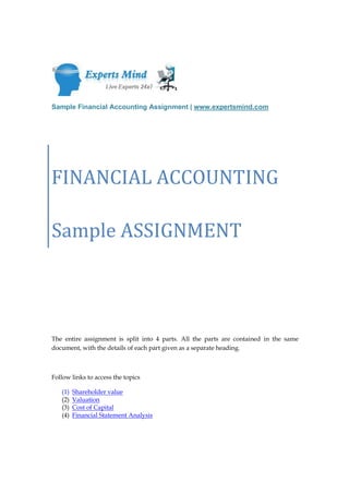 Sample Financial Accounting Assignment | www.expertsmind.com




FINANCIAL ACCOUNTING

Sample ASSIGNMENT




The entire assignment is split into 4 parts. All the parts are contained in the same
document, with the details of each part given as a separate heading.



Follow links to access the topics

   (1)   Shareholder value
   (2)   Valuation
   (3)   Cost of Capital
   (4)   Financial Statement Analysis
 