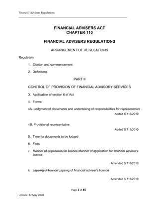 Financial Advisers Regulations
____________________________________________________________________________



                          FINANCIAL ADVISERS ACT
                               CHAPTER 110

                    FINANCIAL ADVISERS REGULATIONS

                        ARRANGEMENT OF REGULATIONS

Regulation

       1. Citation and commencement

       2. Definitions

                                         PART II

       CONTROL OF PROVISION OF FINANCIAL ADVISORY SERVICES

       3. Application of section 6 of Act

       4. Forms

       4A. Lodgment of documents and undertaking of responsibilities for representative
                                                                        Added S 716/2010


       4B. Provisional representative
                                                                        Added S 716/2010

       5. Time for documents to be lodged

       6. Fees

       7. Manner of application for licence Manner of application for financial adviser’s
          licence

                                                                      Amended S 716/2010

       8. Lapsing of licence Lapsing of financial adviser’s licence


                                                                      Amended S 716/2010


                                        Page 1 of 85
Update: 22 May 2008
 