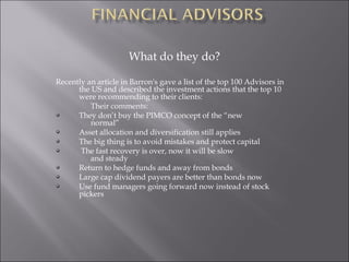 What do they do?
Recently an article in Barron's gave a list of the top 100 Advisors in
the US and described the investment actions that the top 10
were recommending to their clients:
Their comments:
They don’t buy the PIMCO concept of the “new
normal”
Asset allocation and diversification still applies
The big thing is to avoid mistakes and protect capital
The fast recovery is over, now it will be slow
and steady
Return to hedge funds and away from bonds
Large cap dividend payers are better than bonds now
Use fund managers going forward now instead of stock
pickers
 