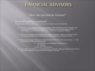 How can you find an Advisor?
To avoid getting scammed:
If you choose to work with an advisor there are several ways to avoid this
1.You can just pay a flat fee for a financial plan which will tell you how to make your
investments and then you make the investments your self through various
brokerages or investment houses such as Schwab, Vanguard, Fidelity.
2 Never use an Advisor that handles your money directly. When you write a check,
the payee should be the broker (Scott Trade, Schwab etc) not the advisor.
3. There are two types of ways to authorize an Advisor to invest your money: a. Non
Discretionary-You place the trades
b. Discretionary-you delegate all decisions to
the planner
Choose Non Discretionary.
4. If you allow an Advisor to use discretionary authority, then get regular reports from
the broker that do not get routed through the Advisor.
 