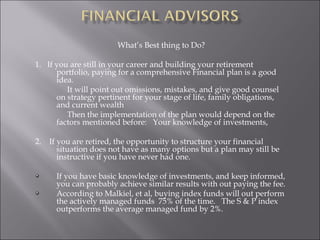 What’s Best thing to Do?
1. If you are still in your career and building your retirement
portfolio, paying for a comprehensive Financial plan is a good
idea.
It will point out omissions, mistakes, and give good counsel
on strategy pertinent for your stage of life, family obligations,
and current wealth
Then the implementation of the plan would depend on the
factors mentioned before: Your knowledge of investments,
2. If you are retired, the opportunity to structure your financial
situation does not have as many options but a plan may still be
instructive if you have never had one.
If you have basic knowledge of investments, and keep informed,
you can probably achieve similar results with out paying the fee.
According to Malkiel, et al, buying index funds will out perform
the actively managed funds 75% of the time. The S & P index
outperforms the average managed fund by 2%.
 