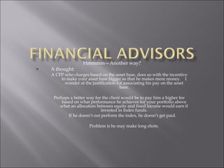 Hmmmm—Another way?
A thought:
A CFP who charges based on the asset base, does so with the incentive
to make your asset base bigger so that he makes more money. I
wonder at the justification for associating his pay on the asset
base.
Perhaps a better way for the client would be to pay him a higher fee
based on what performance he achieves for your portfolio above
what an allocation between equity and fixed income would earn if
invested in Index funds.
If he doesn’t out perform the index, he doesn’t get paid.
Problem is he may make long shots.
 