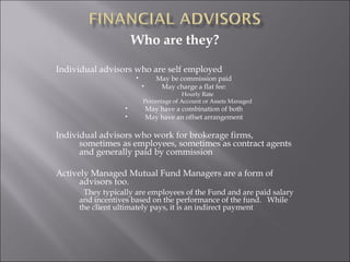 Who are they?
Individual advisors who are self employed
• May be commission paid
• May charge a flat fee:
Hourly Rate
Percentage of Account or Assets Managed
• May have a combination of both
• May have an offset arrangement
Individual advisors who work for brokerage firms,
sometimes as employees, sometimes as contract agents
and generally paid by commission
Actively Managed Mutual Fund Managers are a form of
advisors too.
They typically are employees of the Fund and are paid salary
and incentives based on the performance of the fund. While
the client ultimately pays, it is an indirect payment
 