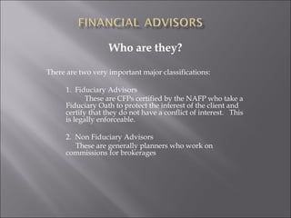 Who are they?
There are two very important major classifications:
1. Fiduciary Advisors
These are CFPs certified by the NAFP who take a
Fiduciary Oath to protect the interest of the client and
certify that they do not have a conflict of interest. This
is legally enforceable.
2. Non Fiduciary Advisors
These are generally planners who work on
commissions for brokerages
 