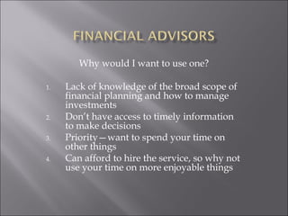 Why would I want to use one?
1. Lack of knowledge of the broad scope of
financial planning and how to manage
investments
2. Don’t have access to timely information
to make decisions
3. Priority—want to spend your time on
other things
4. Can afford to hire the service, so why not
use your time on more enjoyable things
 