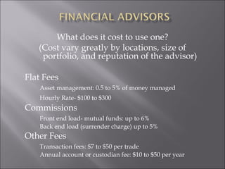 What does it cost to use one?
(Cost vary greatly by locations, size of
portfolio, and reputation of the advisor)
Flat Fees
Asset management: 0.5 to 5% of money managed
Hourly Rate- $100 to $300
Commissions
Front end load- mutual funds: up to 6%
Back end load (surrender charge) up to 5%
Other Fees
Transaction fees: $7 to $50 per trade
Annual account or custodian fee: $10 to $50 per year
 
