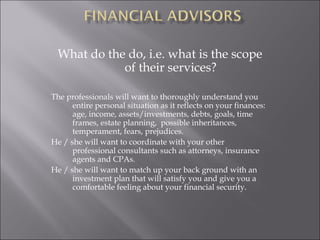 What do the do, i.e. what is the scope
of their services?
The professionals will want to thoroughly understand you
entire personal situation as it reflects on your finances:
age, income, assets/investments, debts, goals, time
frames, estate planning, possible inheritances,
temperament, fears, prejudices.
He / she will want to coordinate with your other
professional consultants such as attorneys, insurance
agents and CPAs.
He / she will want to match up your back ground with an
investment plan that will satisfy you and give you a
comfortable feeling about your financial security.
 