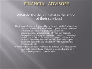 What do the do, i.e. what is the scope
of their services?
The financial plan will probably include a detailed allocation
of your investments as matched up with your personal
situation, but also will Include a complete
accumulation / arrangement of your key records:
Pension and retirement, insurance, property, marriage
and divorce, Social Security,tax, property insurance,
military, cemetery lots and instructions, safe-deposit
and bank accounts, life insurance, loan agreements,
credit cards etc
Normally the Advisors will want to meet at least annually to
take in to account any changes in your situation as it
affects your plan and investments.
 