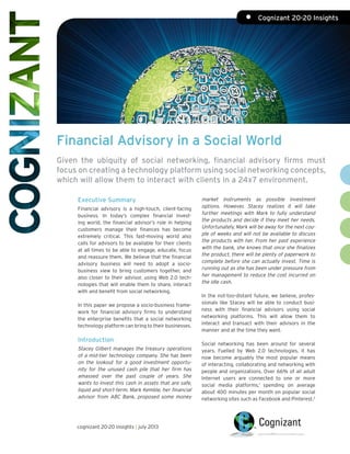 Financial Advisory in a Social World
Given the ubiquity of social networking, financial advisory firms must
focus on creating a technology platform using social networking concepts,
which will allow them to interact with clients in a 24x7 environment.
Executive Summary
Financial advisory is a high-touch, client-facing
business. In today’s complex financial invest-
ing world, the financial advisor’s role in helping
customers manage their finances has become
extremely critical. This fast-moving world also
calls for advisors to be available for their clients
at all times to be able to engage, educate, focus
and reassure them. We believe that the financial
advisory business will need to adopt a socio-
business view to bring customers together, and
also closer to their advisor, using Web 2.0 tech-
nologies that will enable them to share, interact
with and benefit from social networking.
In this paper we propose a socio-business frame-
work for financial advisory firms to understand
the enterprise benefits that a social networking
technology platform can bring to their businesses.
Introduction
Stacey Gilbert manages the treasury operations
of a mid-tier technology company. She has been
on the lookout for a good investment opportu-
nity for the unused cash pile that her firm has
amassed over the past couple of years. She
wants to invest this cash in assets that are safe,
liquid and short-term. Mark Kemble, her financial
advisor from ABC Bank, proposed some money
market instruments as possible investment
options. However, Stacey realizes it will take
further meetings with Mark to fully understand
the products and decide if they meet her needs.
Unfortunately, Mark will be away for the next cou-
ple of weeks and will not be available to discuss
the products with her. From her past experience
with the bank, she knows that once she finalizes
the product, there will be plenty of paperwork to
complete before she can actually invest. Time is
running out as she has been under pressure from
her management to reduce the cost incurred on
the idle cash.
In the not-too-distant future, we believe, profes-
sionals like Stacey will be able to conduct busi-
ness with their financial advisors using social
networking platforms. This will allow them to
interact and transact with their advisors in the
manner and at the time they want.
Social networking has been around for several
years. Fuelled by Web 2.0 technologies, it has
now become arguably the most popular means
of interacting, collaborating and networking with
people and organizations. Over 66% of all adult
Internet users are connected to one or more
social media platforms,1
spending on average
about 400 minutes per month on popular social
networking sites such as Facebook and Pinterest.2
cognizant 20-20 insights | july 2013
•	 Cognizant 20-20 Insights
 