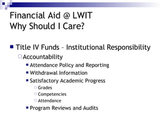 Financial Aid @ LWIT Why Should I Care? Title IV Funds – Institutional Responsibility Accountability Attendance Policy and Reporting Withdrawal Information Satisfactory Academic Progress Grades Competencies Attendance Program Reviews and Audits