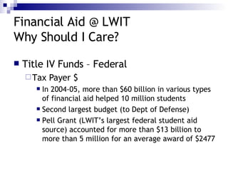 Financial Aid @ LWIT Why Should I Care? Title IV Funds – Federal Tax Payer $ In 2004-05, more than $60 billion in various types of financial aid helped 10 million students Second largest budget (to Dept of Defense) Pell Grant (LWIT’s largest federal student aid source) accounted for more than $13 billion to more than 5 million for an average award of $2477