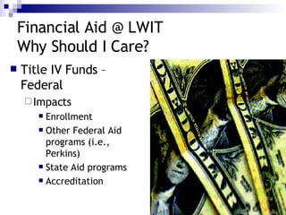 Financial Aid @ LWIT Why Should I Care? Title IV Funds – Federal Impacts Enrollment Other Federal Aid programs (i.e., Perkins) State Aid programs Accreditation