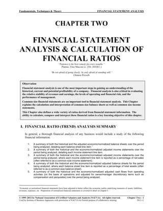 Fundamentals, Techniques & Theory FINANCIAL STATEMENT ANALYSIS
© 1995–2012 by National Association of Certified Valuators and Analysts (NACVA). All rights reserved. Chapter Two – 1
Used by Institute of Business Appraisers with permission of NACVA for limited purpose of collaborative training. 2012.v1
CHAPTER TWO
FINANCIAL STATEMENT
ANALYSIS & CALCULATION OF
FINANCIAL RATIOS
“Patience is the best remedy for every trouble.”
Plantus, Titus Maccius (c. 254- 184 B.C.)
“Be not afraid of going slowly; be only afraid of standing still.”
Chinese Proverb
I. FINANCIAL RATIO (TREND) ANALYSIS SUMMARY
In general, a thorough financial analysis of any business would include a study of the following
financial information:
1. A summary of both the historical and the adjusted economic/normalized balance sheets over the period
being analyzed, detailing each balance sheet line item.
1
2. A summary of both the historical and the economic/normalized adjusted income statements over the
period being analyzed, detailing each income statement line item.
3. A summary of both the historical and the economic/normalized adjusted income statements over the
period being analyzed, where each income statement line item is reported as a percentage of net sales
(often referred to as a common-size income statement).
4. A summary of both the historical and the economic/normalized adjusted balance sheets for the period
being analyzed, where each balance sheet line item is reported as a percentage of total assets (often
referred to as a common-size balance sheet).
5. A summary of both the historical and the economic/normalized adjusted cash flows from operating
activities (on the basis of operations and adjusted for owner/manager discretionary items such as
compensation and perquisites) over the period being analyzed.
1
Economic or normalized financial statements have been adjusted to better reflect the economic reality underlying measures of assets, liabilities,
revenues, expenses, etc. Preparation of normalized financial statements is covered in detail in Chapter 3.
Observation
Financial statement analysis is one of the most important steps in gaining an understanding of the
historical, current and potential profitability of a company. Financial analysis is also critical in evaluating
the relative stability of revenues and earnings, the levels of operating and financial risk, and the
performance of management.
Common size financial statements are an important tool in financial statement analysis. This Chapter
explains the calculation and interpretation of common size balance sheets as well as common size income
statements.
This Chapter also defines a wide variety of ratios derived from financial statement information. The
ability to calculate, compare and interpret these financial ratios is a key learning objective of this chapter.
 