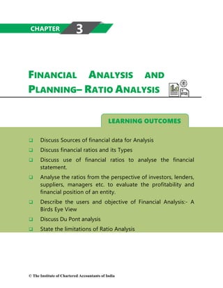LEARNING OUTCOMES
FINANCIAL ANALYSIS AND
PLANNING– RATIO ANALYSIS
 Discuss Sources of financial data for Analysis
 Discuss financial ratios and its Types
 Discuss use of financial ratios to analyse the financial
statement.
 Analyse the ratios from the perspective of investors, lenders,
suppliers, managers etc. to evaluate the profitability and
financial position of an entity.
 Describe the users and objective of Financial Analysis:- A
Birds Eye View
 Discuss Du Pont analysis
 State the limitations of Ratio Analysis
CHAPTER 3
© The Institute of Chartered Accountants of India
 